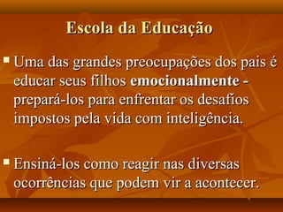Escola da EducaçãoEscola da Educação
 Uma das grandes preocupações dos pais éUma das grandes preocupações dos pais é
educar seus filhoseducar seus filhos emocionalmente -emocionalmente -
prepará-los para enfrentar os desafiosprepará-los para enfrentar os desafios
impostos pela vida com inteligência.impostos pela vida com inteligência.
 Ensiná-los como reagir nas diversasEnsiná-los como reagir nas diversas
ocorrências que podem vir a acontecer.ocorrências que podem vir a acontecer.
 