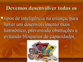 Devemos desenvolver todos osDevemos desenvolver todos os
 ttipos de inteligênciaipos de inteligência na criança, parana criança, para
haver um desenvolvimento maishaver um desenvolvimento mais
harmônico, prevenindo obstruções eharmônico, prevenindo obstruções e
evitando bloqueios de capacidades.evitando bloqueios de capacidades.
 