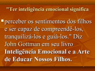 "Ter inteligência emocional significa"Ter inteligência emocional significa
 perceber os sentimentos dos filhosperceber os sentimentos dos filhos
e ser capaz de compreendê-los,e ser capaz de compreendê-los,
tranquilizá-los e guiá-los." Diztranquilizá-los e guiá-los." Diz
John GottmanJohn Gottman em seu livroem seu livro
Inteligência Emocional e a ArteInteligência Emocional e a Arte
de Educar Nossos Filhos.de Educar Nossos Filhos.
 