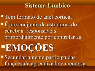 Sistema LímbicoSistema Límbico
 Tem formato de anel corticalTem formato de anel cortical
 É um conjunto de estruturas doÉ um conjunto de estruturas do
cérebrocérebro responsáveisresponsáveis
primordialmente por controlar asprimordialmente por controlar as
EMOÇÕESEMOÇÕES
 Secundariamente participa dasSecundariamente participa das
funções de aprendizado e memória.funções de aprendizado e memória.
 