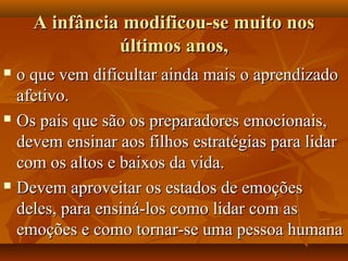 A infância modificou-se muito nosA infância modificou-se muito nos
últimos anos,últimos anos,
 o que vem dificultar ainda mais o aprendizadoo que vem dificultar ainda mais o aprendizado
afetivo.afetivo.
 Os pais que são os preparadores emocionais,Os pais que são os preparadores emocionais,
devem ensinar aos filhos estratégias para lidardevem ensinar aos filhos estratégias para lidar
com os altos e baixos da vida.com os altos e baixos da vida.
 Devem aproveitar os estados de emoçõesDevem aproveitar os estados de emoções
deles, para ensiná-los como lidar com asdeles, para ensiná-los como lidar com as
emoções e como tornar-se uma pessoa humanaemoções e como tornar-se uma pessoa humana
 