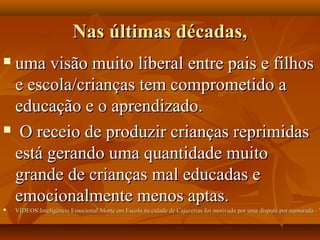 Nas últimas décadas,Nas últimas décadas,
 uma visão muito liberal entre pais e filhosuma visão muito liberal entre pais e filhos
e escola/crianças tem comprometido ae escola/crianças tem comprometido a
educação e o aprendizado.educação e o aprendizado.
 O receio de produzir crianças reprimidasO receio de produzir crianças reprimidas
está gerando uma quantidade muitoestá gerando uma quantidade muito
grande de crianças mal educadas egrande de crianças mal educadas e
emocionalmente menos aptas.emocionalmente menos aptas.
 VÍDEOSInteligência EmocionalMorte em Escola na cidade de Cajazeiras foi motivada por uma disputa por namorada - YVÍDEOSInteligência EmocionalMorte em Escola na cidade de Cajazeiras foi motivada por uma disputa por namorada - Y
 