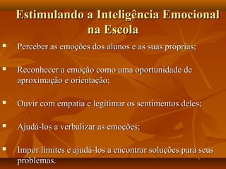 Estimulando a Inteligência EmocionalEstimulando a Inteligência Emocional
na Escolana Escola
 Perceber as emoções dos alunos e as suas próprias;Perceber as emoções dos alunos e as suas próprias;
 Reconhecer a emoção como uma oportunidade deReconhecer a emoção como uma oportunidade de
aproximação e orientação;aproximação e orientação;
 Ouvir com empatia e legitimar os sentimentos deles;Ouvir com empatia e legitimar os sentimentos deles;
 Ajudá-los a verbalizar as emoções;Ajudá-los a verbalizar as emoções;
 Impor limites e ajudá-los a encontrar soluções para seusImpor limites e ajudá-los a encontrar soluções para seus
problemas.problemas.
 