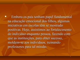  Embora os pais tenham papel fundamentalEmbora os pais tenham papel fundamental
na educação emocional dos filhos, algumasna educação emocional dos filhos, algumas
iniciativas em escolas têm se mostradoiniciativas em escolas têm se mostrado
positivas. Hoje, assistimos ao fortalecimentopositivas. Hoje, assistimos ao fortalecimento
do indivíduo enquanto pessoa, fazendo comdo indivíduo enquanto pessoa, fazendo com
que as instituições, para obter sucesso,que as instituições, para obter sucesso,
moldem-se aos indivíduos, treinandomoldem-se aos indivíduos, treinando
professores para tal missão.professores para tal missão.
 