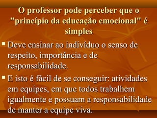 O professor pode perceber que oO professor pode perceber que o
"princípio da educação emocional" é"princípio da educação emocional" é
simplessimples
 Deve ensinar ao indivíduo o senso deDeve ensinar ao indivíduo o senso de
respeito, importância e derespeito, importância e de
responsabilidade.responsabilidade.
 E isto é fácil de se conseguir: atividadesE isto é fácil de se conseguir: atividades
em equipes, em que todos trabalhemem equipes, em que todos trabalhem
igualmente e possuam a responsabilidadeigualmente e possuam a responsabilidade
de manter a equipe viva.de manter a equipe viva.
 