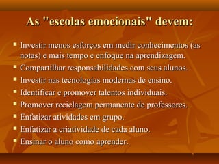As "escolas emocionais" devem:As "escolas emocionais" devem:
 Investir menos esforços em medir conhecimentos (asInvestir menos esforços em medir conhecimentos (as
notas) e mais tempo e enfoque na aprendizagem.notas) e mais tempo e enfoque na aprendizagem.
 Compartilhar responsabilidades com seus alunos.Compartilhar responsabilidades com seus alunos.
 Investir nas tecnologias modernas de ensino.Investir nas tecnologias modernas de ensino.
 Identificar e promover talentos individuais.Identificar e promover talentos individuais.
 Promover reciclagem permanente de professores.Promover reciclagem permanente de professores.
 Enfatizar atividades em grupo.Enfatizar atividades em grupo.
 Enfatizar a criatividade de cada aluno.Enfatizar a criatividade de cada aluno.
 Ensinar o aluno como aprender.Ensinar o aluno como aprender.
 