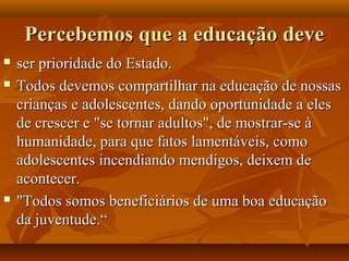 Percebemos que a educação devePercebemos que a educação deve
 ser prioridade do Estado.ser prioridade do Estado.
 Todos devemos compartilhar na educação de nossasTodos devemos compartilhar na educação de nossas
crianças e adolescentes, dando oportunidade a elescrianças e adolescentes, dando oportunidade a eles
de crescer e "se tornar adultos", de mostrar-se àde crescer e "se tornar adultos", de mostrar-se à
humanidade, para que fatos lamentáveis, comohumanidade, para que fatos lamentáveis, como
adolescentes incendiando mendigos, deixem deadolescentes incendiando mendigos, deixem de
acontecer.acontecer.
 "Todos somos beneficiários de uma boa educação"Todos somos beneficiários de uma boa educação
da juventude.“da juventude.“
 