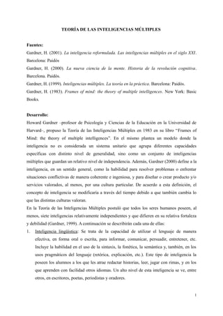 TEORÍA DE LAS INTELIGENCIAS MÚLTIPLES
Fuentes:
Gardner, H. (2001). La inteligencia reformulada. Las inteligencias múltiples en el siglo XXI.
Barcelona: Paidós
Gardner, H. (2000). La nueva ciencia de la mente. Historia de la revolución cognitiva.
Barcelona. Paidós.
Gardner, H. (1999). Inteligencias múltiples. La teoría en la práctica. Barcelona: Paidós.
Gardner, H. (1983). Frames of mind: the theory of multiple intelligences. New York: Basic
Books.
Desarrollo:
Howard Gardner –profesor de Psicología y Ciencias de la Educación en la Universidad de
Harvard–, propuso la Teoría de las Inteligencias Múltiples en 1983 en su libro “Frames of
Mind: the theory of multiple intelligences”. En el mismo plantea un modelo donde la
inteligencia no es considerada un sistema unitario que agrupa diferentes capacidades
específicas con distinto nivel de generalidad, sino como un conjunto de inteligencias
múltiples que guardan un relativo nivel de independencia. Además, Gardner (2000) define a la
inteligencia, en un sentido general, como la habilidad para resolver problemas o enfrentar
situaciones conflictivas de manera coherente e ingeniosa, y para diseñar o crear producto y/o
servicios valorados, al menos, por una cultura particular. De acuerdo a esta definición, el
concepto de inteligencia se modificaría a través del tiempo debido a que también cambia lo
que las distintas culturas valoran.
En la Teoría de las Inteligencias Múltiples postuló que todos los seres humanos poseen, al
menos, siete inteligencias relativamente independientes y que difieren en su relativa fortaleza
y debilidad (Gardner, 1999). A continuación se describirán cada una de ellas:
1. Inteligencia lingüística: Se trata de la capacidad de utilizar el lenguaje de manera
efectiva, en forma oral o escrita, para informar, comunicar, persuadir, entretener, etc.
Incluye la habilidad en el uso de la sintaxis, la fonética, la semántica y, también, en los
usos pragmáticos del lenguaje (retórica, explicación, etc.). Este tipo de inteligencia la
poseen los alumnos a los que les atrae redactar historias, leer, jugar con rimas, y en los
que aprenden con facilidad otros idiomas. Un alto nivel de esta inteligencia se ve, entre
otros, en escritores, poetas, periodistas y oradores.
1
 