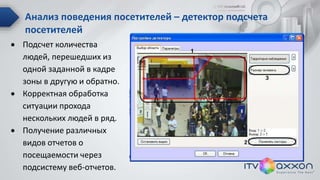 Анализ поведения посетителей – детектор подсчета
посетителей
 Подсчет количества
людей, перешедших из
одной заданной в кадре
зоны в другую и обратно.
 Корректная обработка
ситуации прохода
нескольких людей в ряд.
 Получение различных
видов отчетов о
посещаемости через
подсистему веб-отчетов.
 