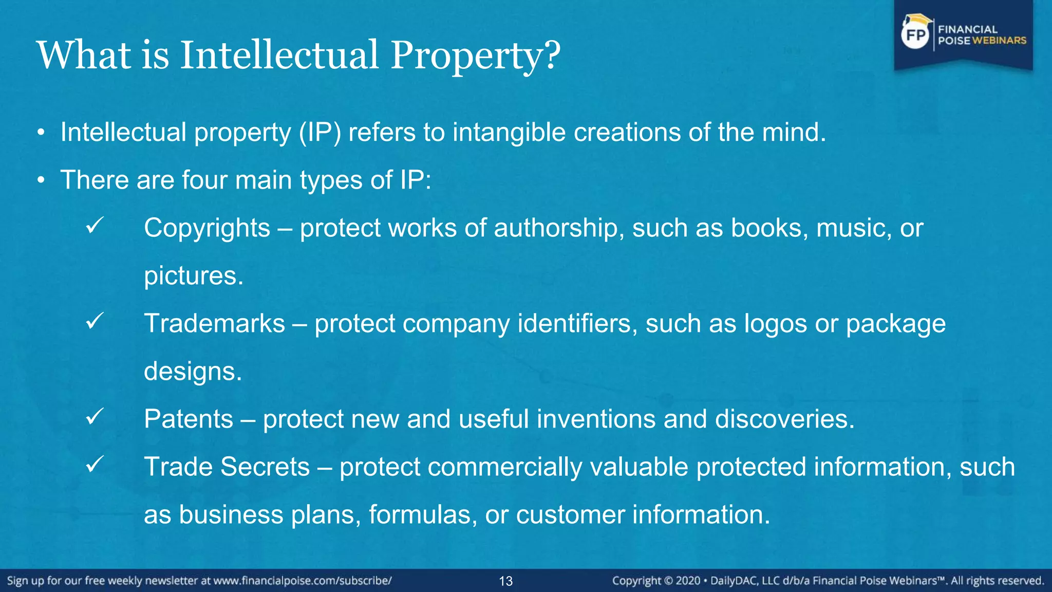 What is Intellectual Property?
• Intellectual property (IP) refers to intangible creations of the mind.
• There are four main types of IP:
 Copyrights – protect works of authorship, such as books, music, or
pictures.
 Trademarks – protect company identifiers, such as logos or package
designs.
 Patents – protect new and useful inventions and discoveries.
 Trade Secrets – protect commercially valuable protected information, such
as business plans, formulas, or customer information.
13
 