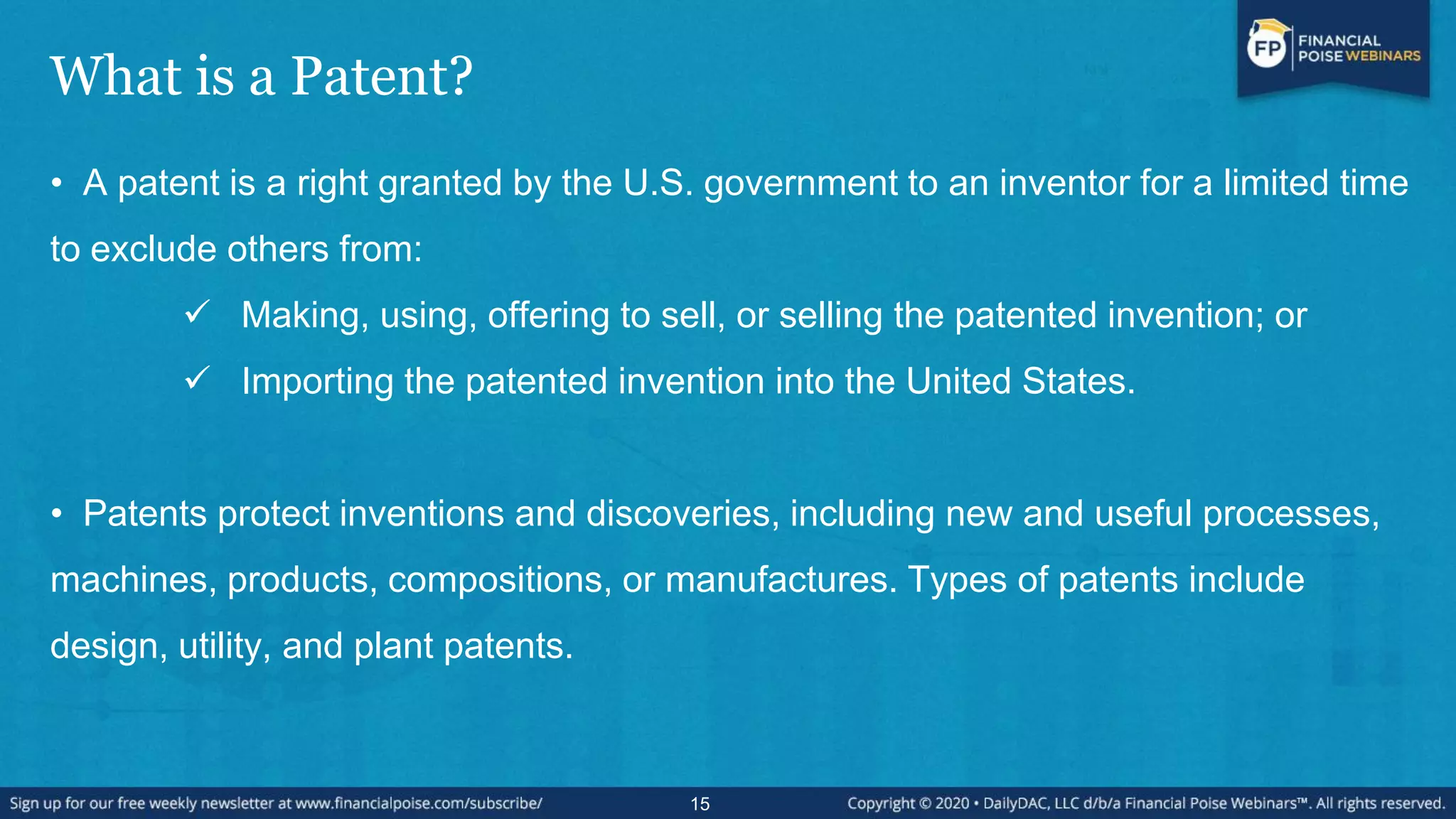 What is a Patent?
• A patent is a right granted by the U.S. government to an inventor for a limited time
to exclude others from:
 Making, using, offering to sell, or selling the patented invention; or
 Importing the patented invention into the United States.
• Patents protect inventions and discoveries, including new and useful processes,
machines, products, compositions, or manufactures. Types of patents include
design, utility, and plant patents.
15
 