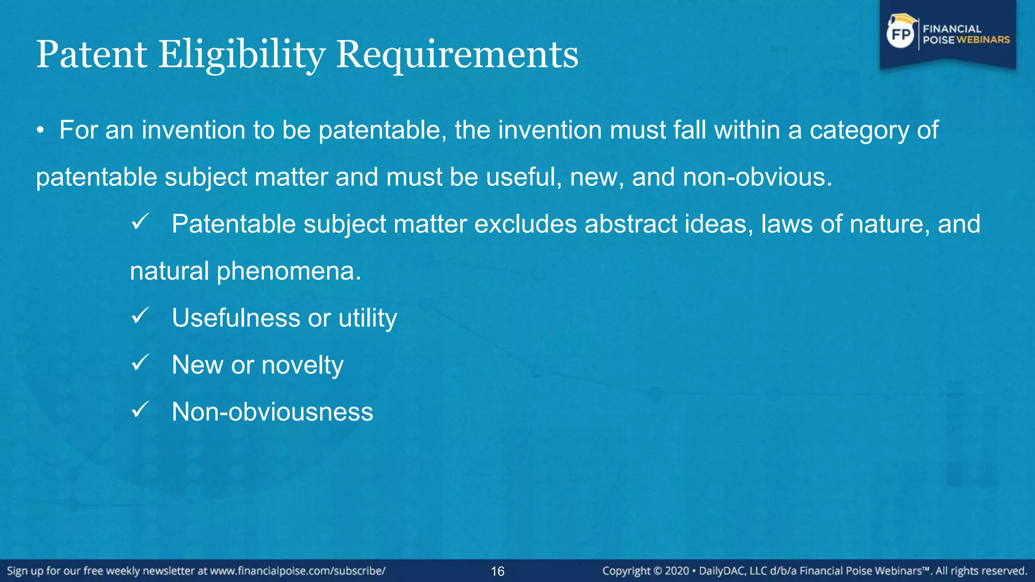 Patent Eligibility Requirements
• For an invention to be patentable, the invention must fall within a category of
patentable subject matter and must be useful, new, and non-obvious.
 Patentable subject matter excludes abstract ideas, laws of nature, and
natural phenomena.
 Usefulness or utility
 New or novelty
 Non-obviousness
16
 