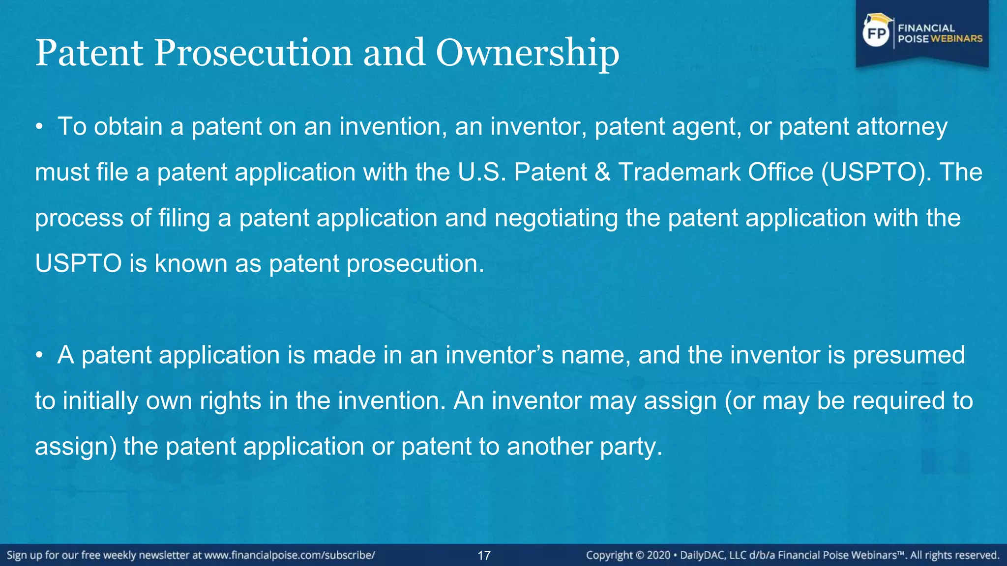Patent Prosecution and Ownership
• To obtain a patent on an invention, an inventor, patent agent, or patent attorney
must file a patent application with the U.S. Patent & Trademark Office (USPTO). The
process of filing a patent application and negotiating the patent application with the
USPTO is known as patent prosecution.
• A patent application is made in an inventor’s name, and the inventor is presumed
to initially own rights in the invention. An inventor may assign (or may be required to
assign) the patent application or patent to another party.
17
 