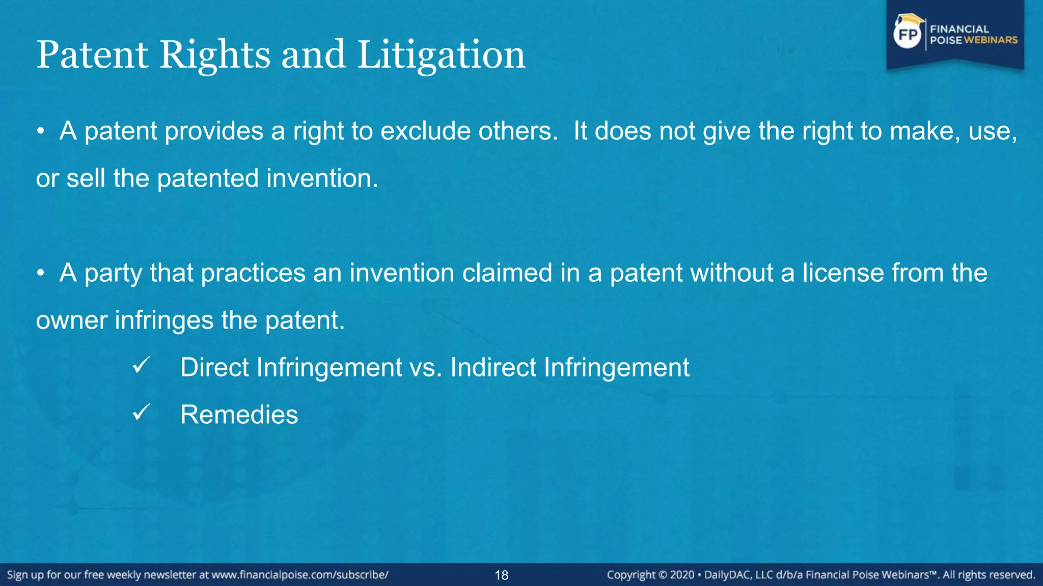 Patent Rights and Litigation
• A patent provides a right to exclude others. It does not give the right to make, use,
or sell the patented invention.
• A party that practices an invention claimed in a patent without a license from the
owner infringes the patent.
 Direct Infringement vs. Indirect Infringement
 Remedies
18
 