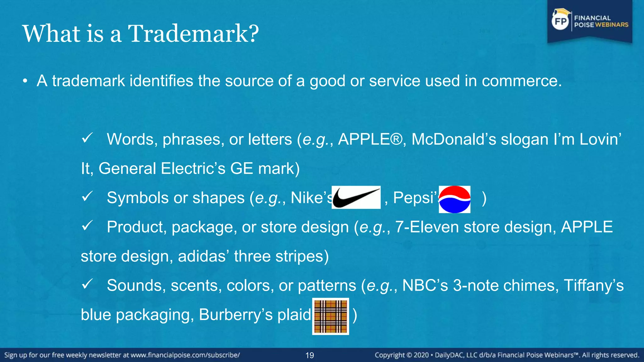 What is a Trademark?
• A trademark identifies the source of a good or service used in commerce.
 Words, phrases, or letters (e.g., APPLE®, McDonald’s slogan I’m Lovin’
It, General Electric’s GE mark)
 Symbols or shapes (e.g., Nike’s , Pepsi’s )
 Product, package, or store design (e.g., 7-Eleven store design, APPLE
store design, adidas’ three stripes)
 Sounds, scents, colors, or patterns (e.g., NBC’s 3-note chimes, Tiffany’s
blue packaging, Burberry’s plaid )
19
 