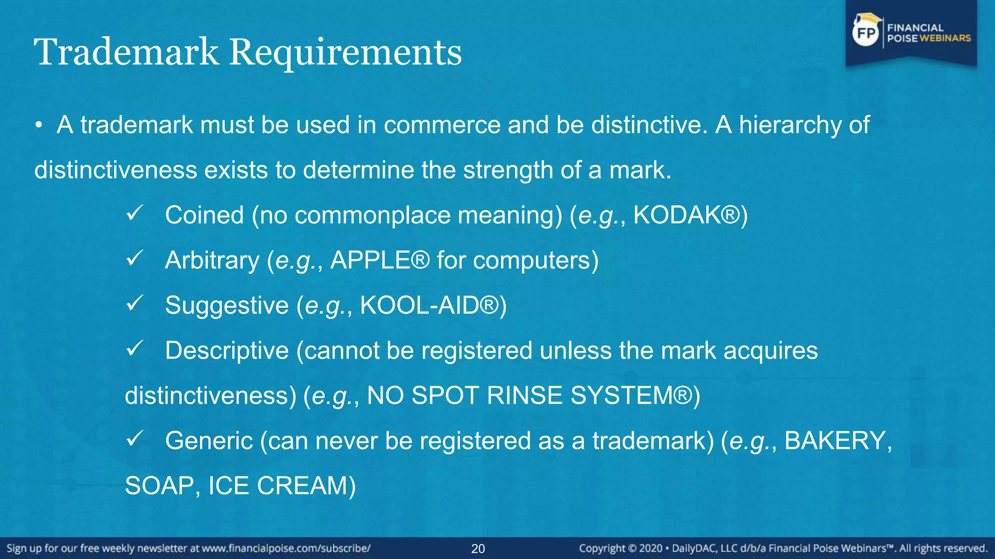 Trademark Requirements
• A trademark must be used in commerce and be distinctive. A hierarchy of
distinctiveness exists to determine the strength of a mark.
 Coined (no commonplace meaning) (e.g., KODAK®)
 Arbitrary (e.g., APPLE® for computers)
 Suggestive (e.g., KOOL-AID®)
 Descriptive (cannot be registered unless the mark acquires
distinctiveness) (e.g., NO SPOT RINSE SYSTEM®)
 Generic (can never be registered as a trademark) (e.g., BAKERY,
SOAP, ICE CREAM)
20
 