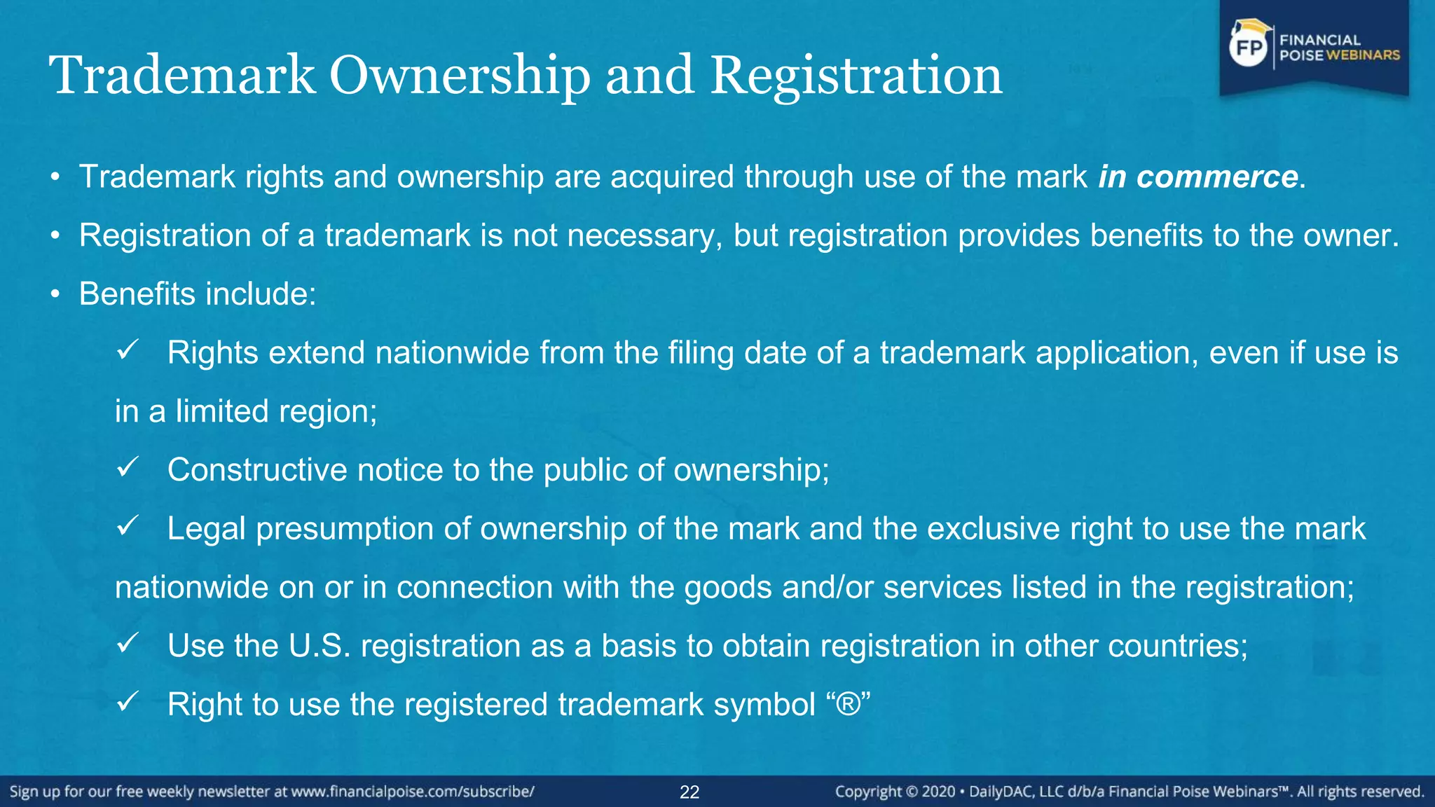 Trademark Ownership and Registration
• Trademark rights and ownership are acquired through use of the mark in commerce.
• Registration of a trademark is not necessary, but registration provides benefits to the owner.
• Benefits include:
 Rights extend nationwide from the filing date of a trademark application, even if use is
in a limited region;
 Constructive notice to the public of ownership;
 Legal presumption of ownership of the mark and the exclusive right to use the mark
nationwide on or in connection with the goods and/or services listed in the registration;
 Use the U.S. registration as a basis to obtain registration in other countries;
 Right to use the registered trademark symbol “®”
22
 