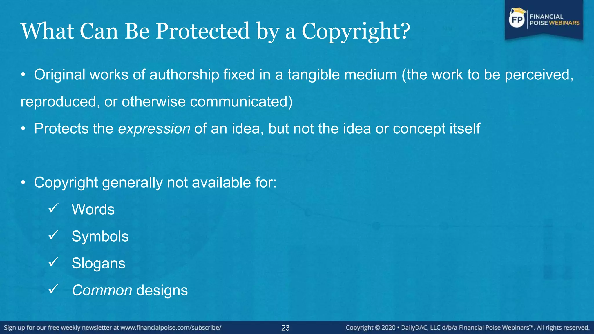 What Can Be Protected by a Copyright?
• Original works of authorship fixed in a tangible medium (the work to be perceived,
reproduced, or otherwise communicated)
• Protects the expression of an idea, but not the idea or concept itself
• Copyright generally not available for:
 Words
 Symbols
 Slogans
 Common designs
23
 