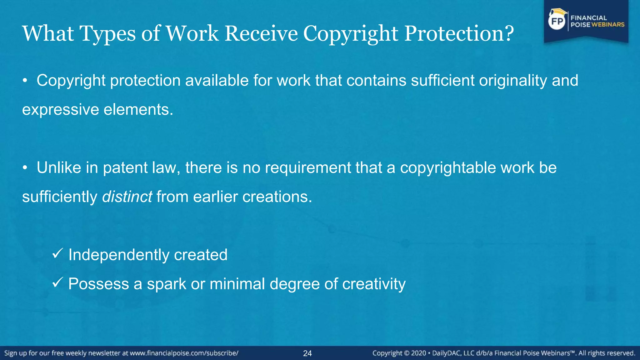 What Types of Work Receive Copyright Protection?
• Copyright protection available for work that contains sufficient originality and
expressive elements.
• Unlike in patent law, there is no requirement that a copyrightable work be
sufficiently distinct from earlier creations.
 Independently created
 Possess a spark or minimal degree of creativity
24
 