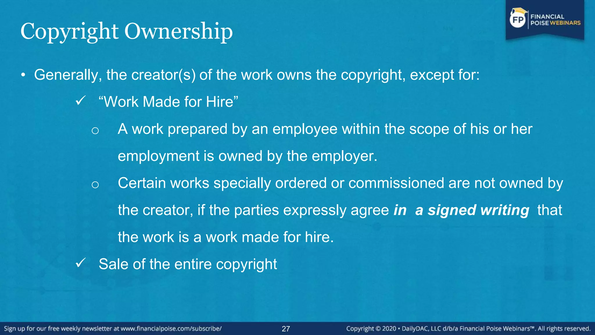 Copyright Ownership
• Generally, the creator(s) of the work owns the copyright, except for:
 “Work Made for Hire”
o A work prepared by an employee within the scope of his or her
employment is owned by the employer.
o Certain works specially ordered or commissioned are not owned by
the creator, if the parties expressly agree in a signed writing that
the work is a work made for hire.
 Sale of the entire copyright
27
 