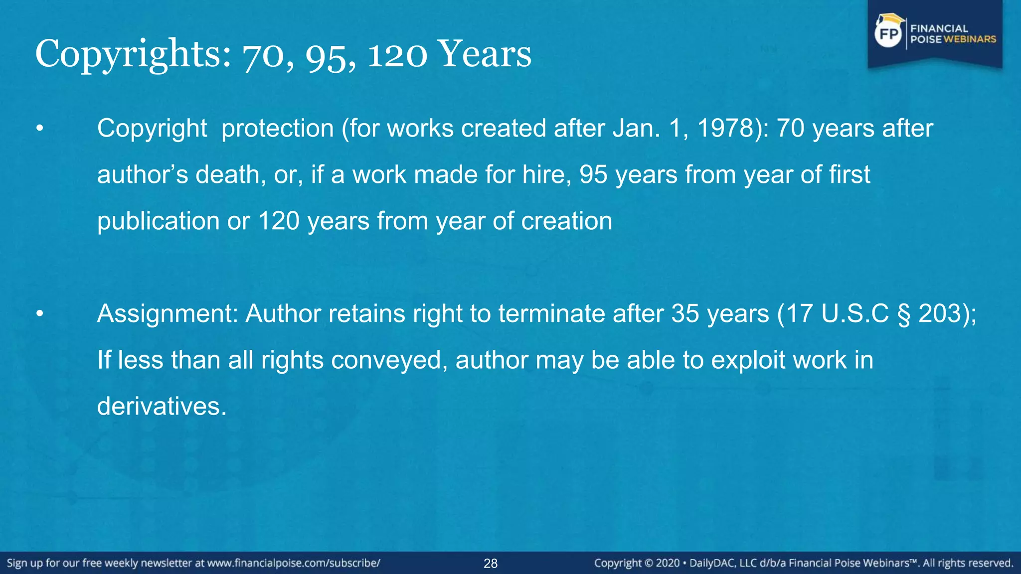 Copyrights: 70, 95, 120 Years
• Copyright protection (for works created after Jan. 1, 1978): 70 years after
author’s death, or, if a work made for hire, 95 years from year of first
publication or 120 years from year of creation
• Assignment: Author retains right to terminate after 35 years (17 U.S.C § 203);
If less than all rights conveyed, author may be able to exploit work in
derivatives.
28
 