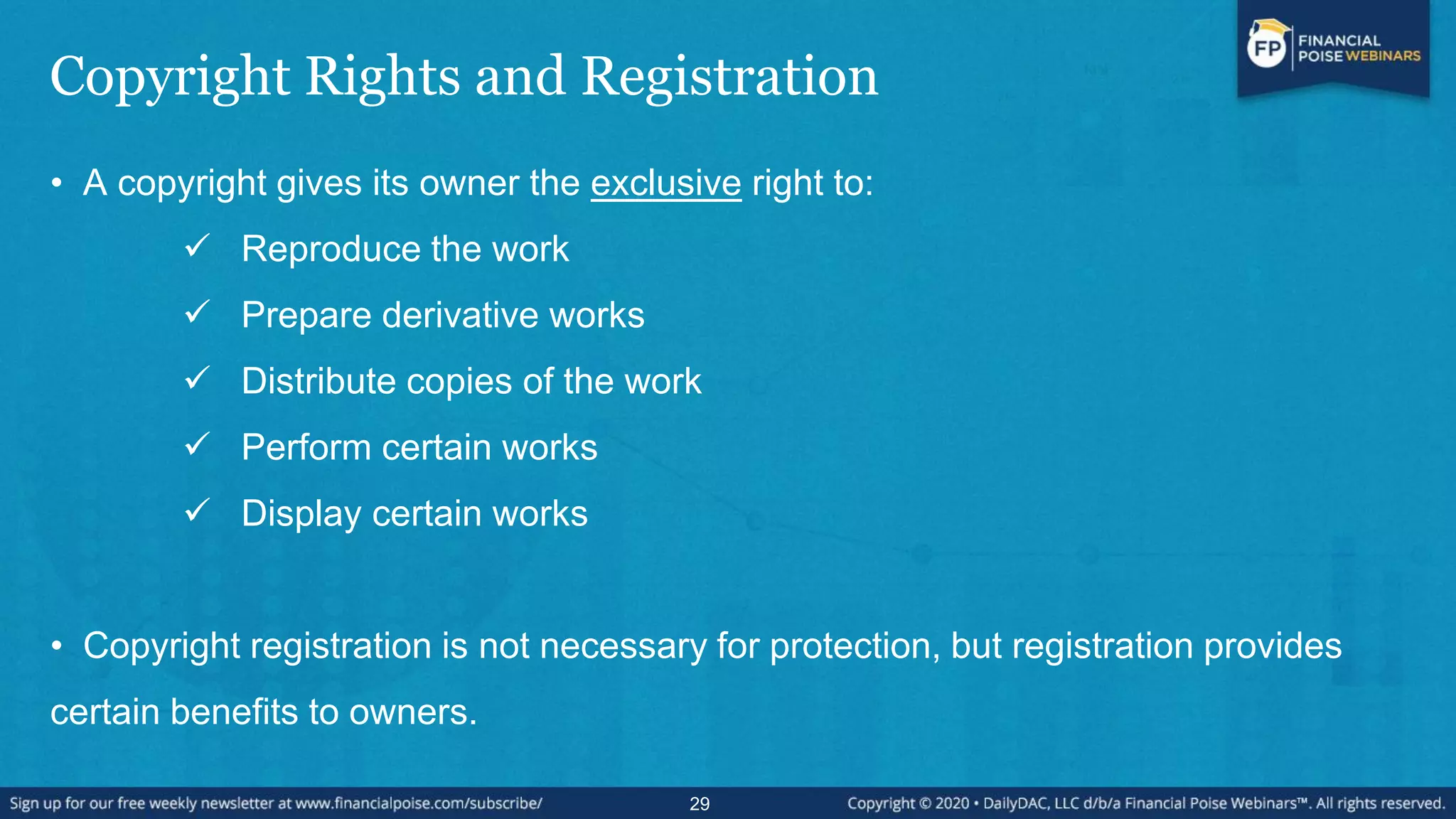 Copyright Rights and Registration
• A copyright gives its owner the exclusive right to:
 Reproduce the work
 Prepare derivative works
 Distribute copies of the work
 Perform certain works
 Display certain works
• Copyright registration is not necessary for protection, but registration provides
certain benefits to owners.
29
 