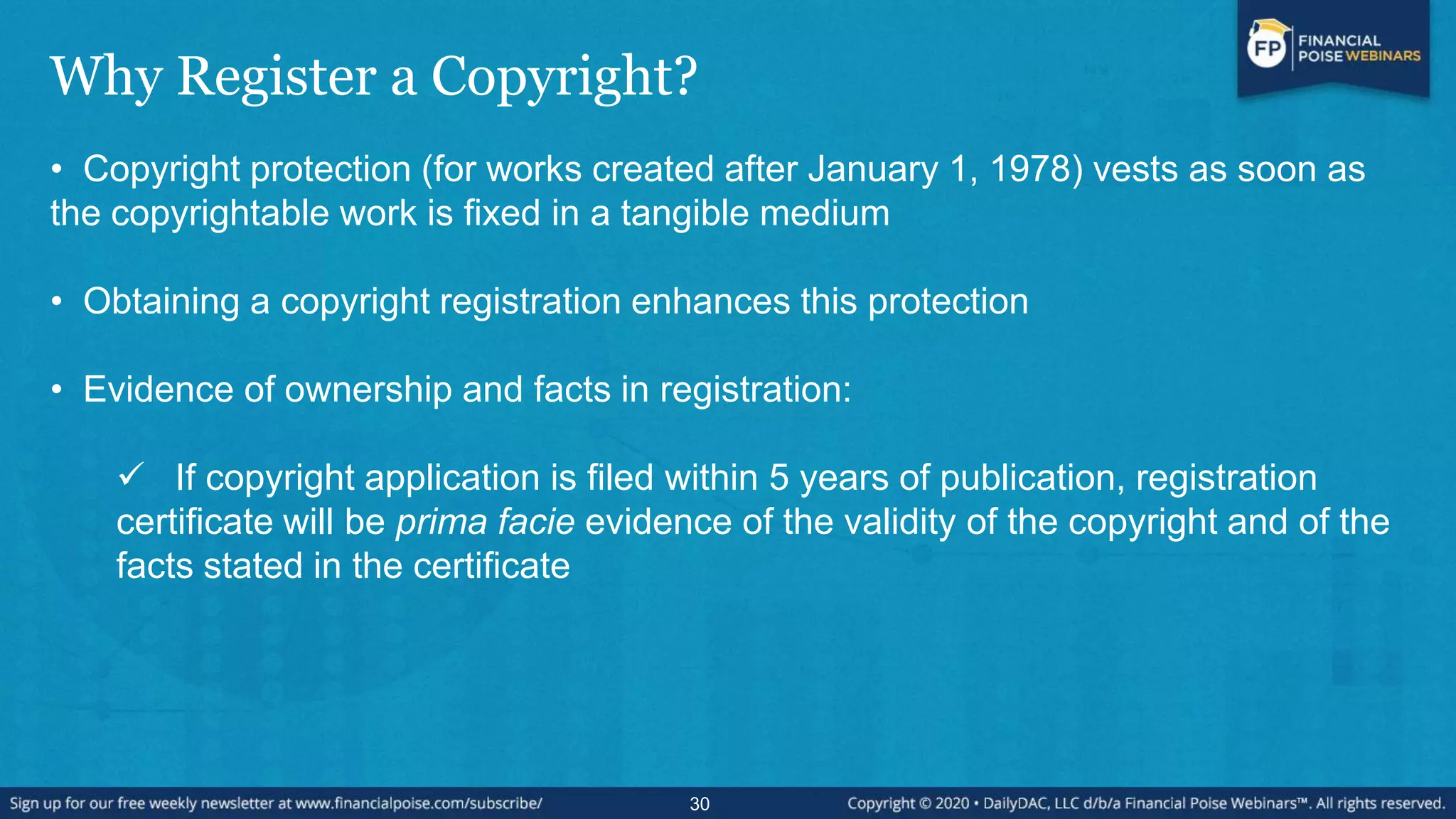 Why Register a Copyright?
• Copyright protection (for works created after January 1, 1978) vests as soon as
the copyrightable work is fixed in a tangible medium
• Obtaining a copyright registration enhances this protection
• Evidence of ownership and facts in registration:
 If copyright application is filed within 5 years of publication, registration
certificate will be prima facie evidence of the validity of the copyright and of the
facts stated in the certificate
30
 