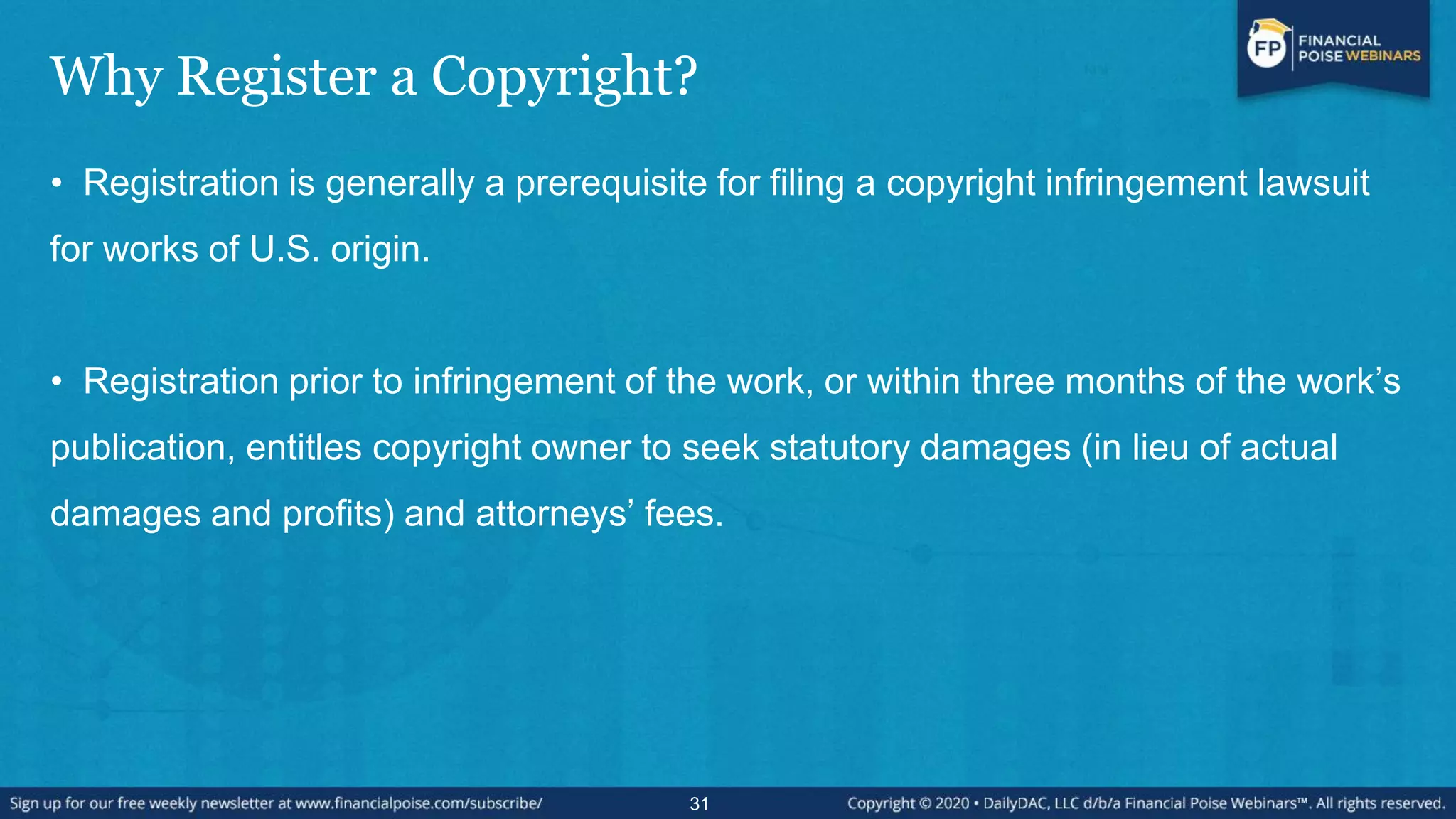 Why Register a Copyright?
• Registration is generally a prerequisite for filing a copyright infringement lawsuit
for works of U.S. origin.
• Registration prior to infringement of the work, or within three months of the work’s
publication, entitles copyright owner to seek statutory damages (in lieu of actual
damages and profits) and attorneys’ fees.
31
 