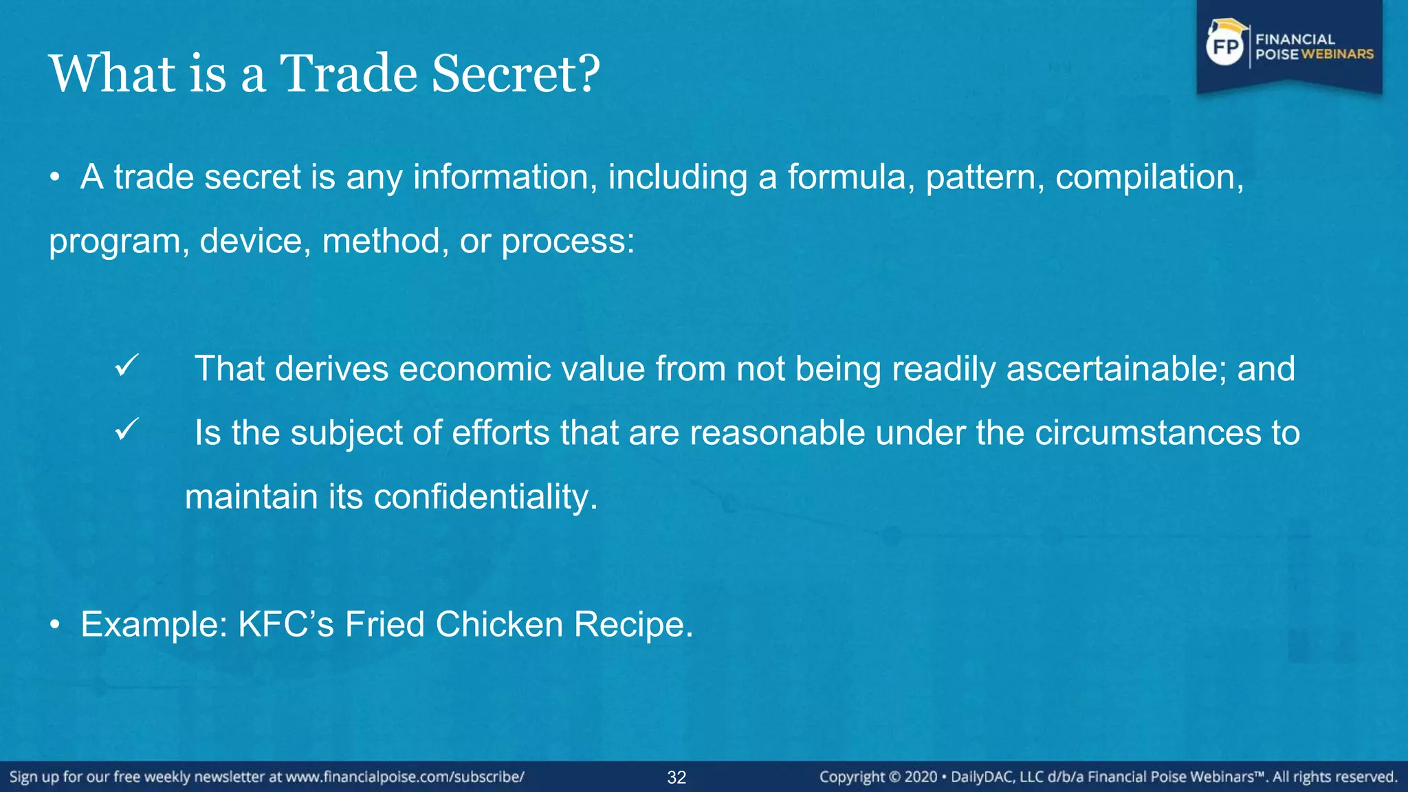 What is a Trade Secret?
• A trade secret is any information, including a formula, pattern, compilation,
program, device, method, or process:
 That derives economic value from not being readily ascertainable; and
 Is the subject of efforts that are reasonable under the circumstances to
maintain its confidentiality.
• Example: KFC’s Fried Chicken Recipe.
32
 