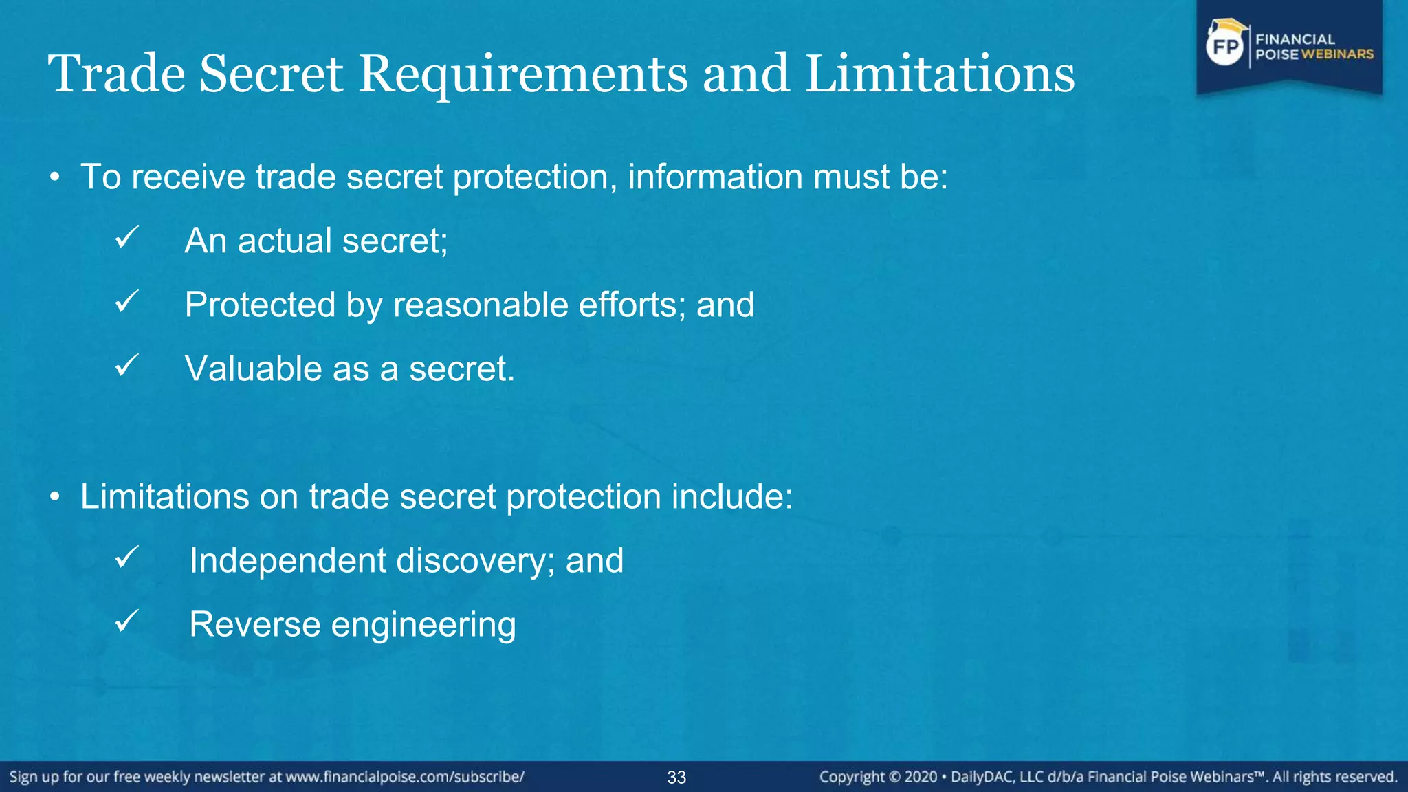 Trade Secret Requirements and Limitations
• To receive trade secret protection, information must be:
 An actual secret;
 Protected by reasonable efforts; and
 Valuable as a secret.
• Limitations on trade secret protection include:
 Independent discovery; and
 Reverse engineering
33
 