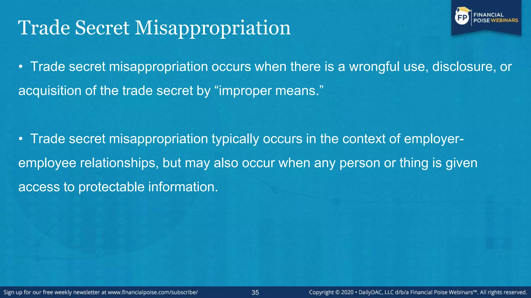 Trade Secret Misappropriation
• Trade secret misappropriation occurs when there is a wrongful use, disclosure, or
acquisition of the trade secret by “improper means.”
• Trade secret misappropriation typically occurs in the context of employer-
employee relationships, but may also occur when any person or thing is given
access to protectable information.
35
 