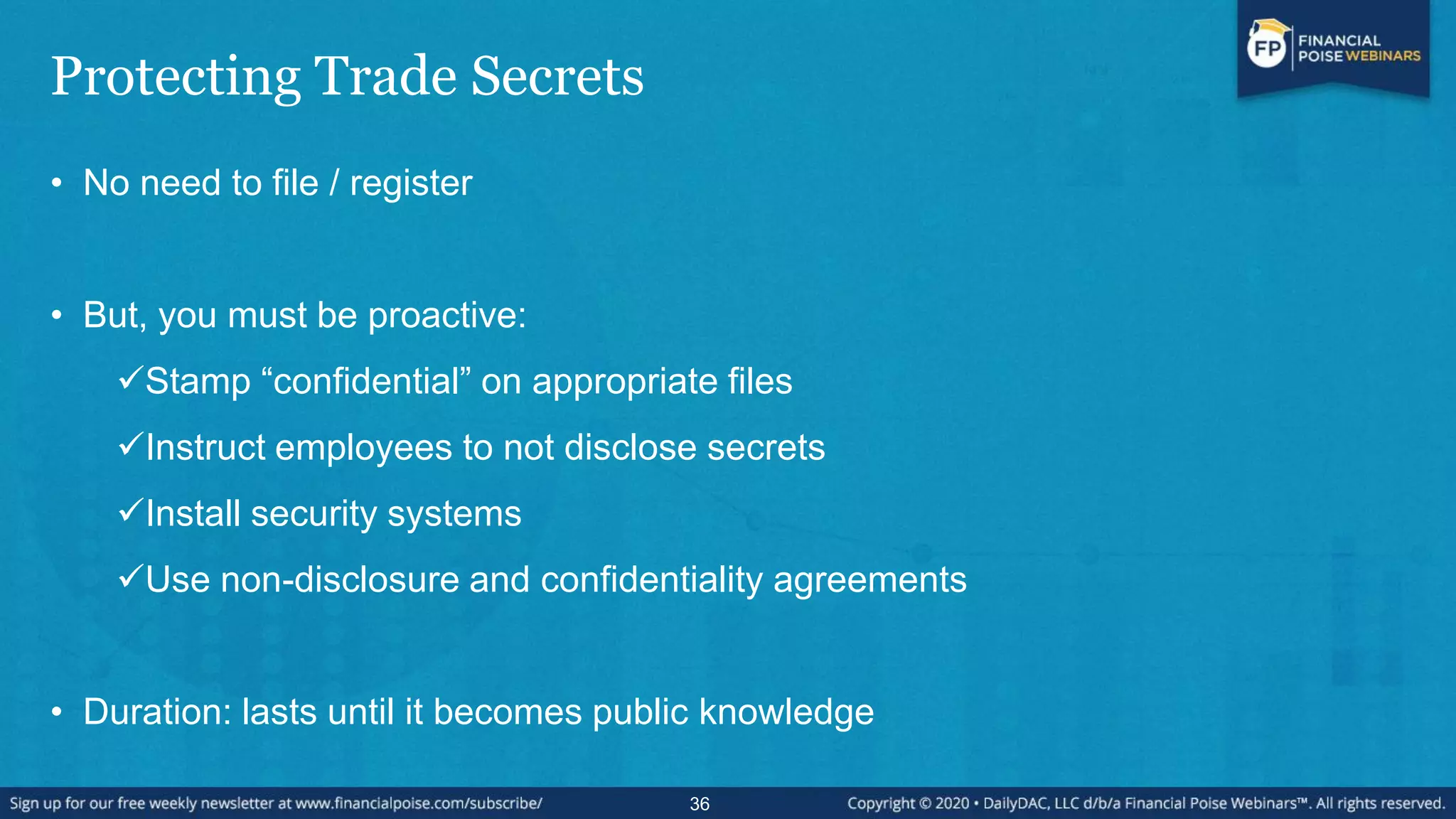 Protecting Trade Secrets
• No need to file / register
• But, you must be proactive:
Stamp “confidential” on appropriate files
Instruct employees to not disclose secrets
Install security systems
Use non-disclosure and confidentiality agreements
• Duration: lasts until it becomes public knowledge
36
 