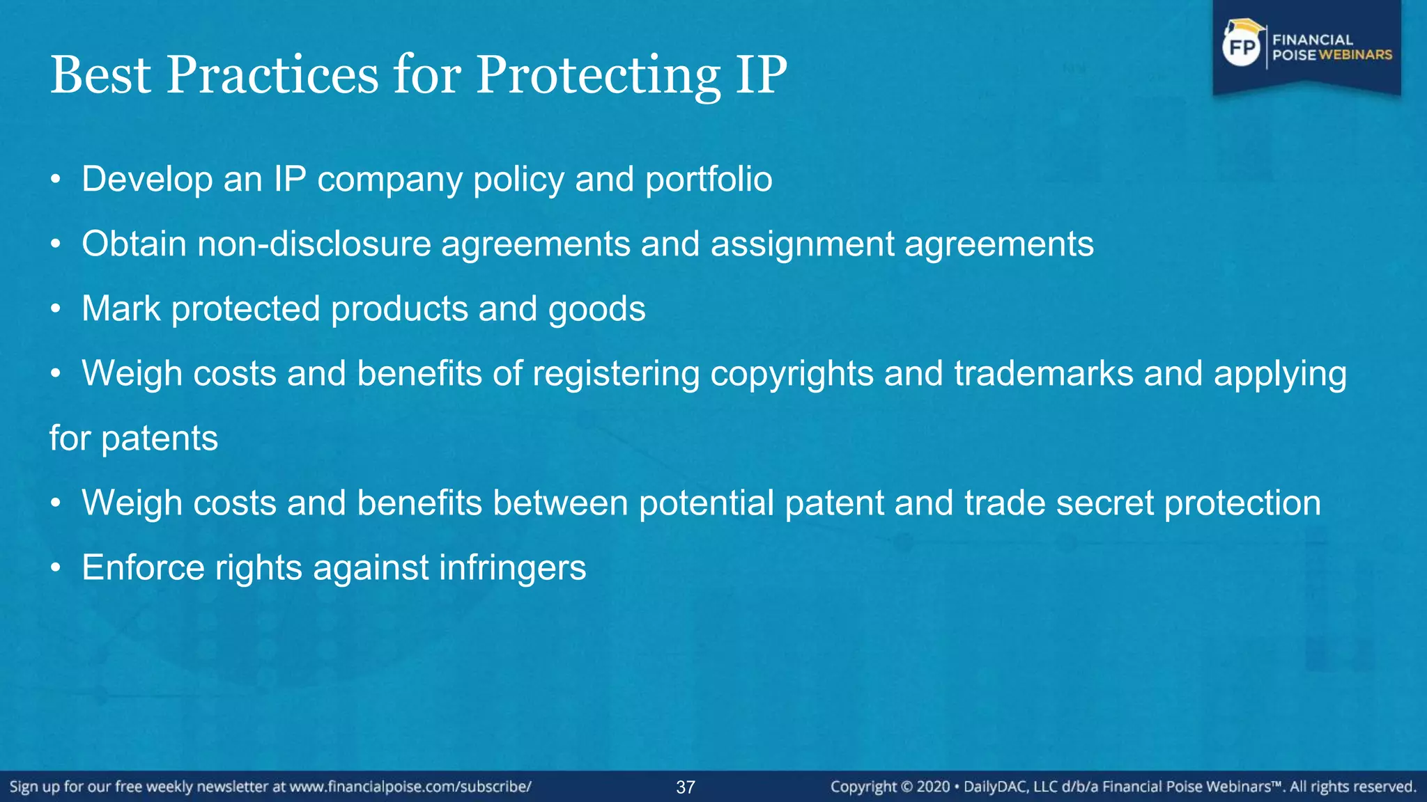 Best Practices for Protecting IP
• Develop an IP company policy and portfolio
• Obtain non-disclosure agreements and assignment agreements
• Mark protected products and goods
• Weigh costs and benefits of registering copyrights and trademarks and applying
for patents
• Weigh costs and benefits between potential patent and trade secret protection
• Enforce rights against infringers
37
 