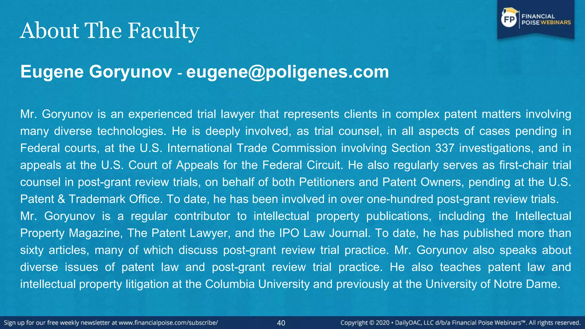 About The Faculty
Eugene Goryunov - eugene@poligenes.com
Mr. Goryunov is an experienced trial lawyer that represents clients in complex patent matters involving
many diverse technologies. He is deeply involved, as trial counsel, in all aspects of cases pending in
Federal courts, at the U.S. International Trade Commission involving Section 337 investigations, and in
appeals at the U.S. Court of Appeals for the Federal Circuit. He also regularly serves as first-chair trial
counsel in post-grant review trials, on behalf of both Petitioners and Patent Owners, pending at the U.S.
Patent & Trademark Office. To date, he has been involved in over one-hundred post-grant review trials.
Mr. Goryunov is a regular contributor to intellectual property publications, including the Intellectual
Property Magazine, The Patent Lawyer, and the IPO Law Journal. To date, he has published more than
sixty articles, many of which discuss post-grant review trial practice. Mr. Goryunov also speaks about
diverse issues of patent law and post-grant review trial practice. He also teaches patent law and
intellectual property litigation at the Columbia University and previously at the University of Notre Dame.
40
 
