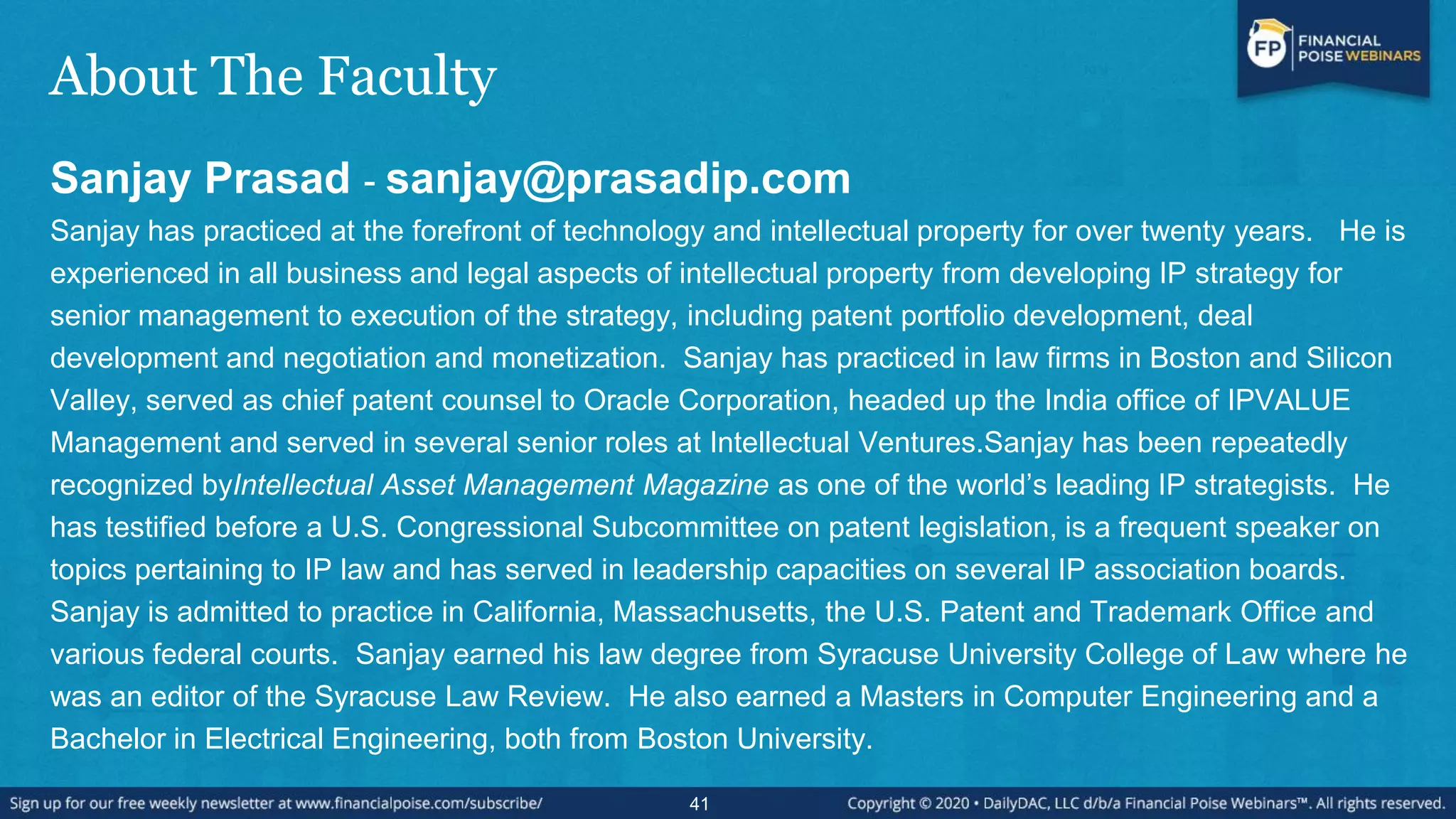 About The Faculty
Sanjay Prasad - sanjay@prasadip.com
Sanjay has practiced at the forefront of technology and intellectual property for over twenty years. He is
experienced in all business and legal aspects of intellectual property from developing IP strategy for
senior management to execution of the strategy, including patent portfolio development, deal
development and negotiation and monetization. Sanjay has practiced in law firms in Boston and Silicon
Valley, served as chief patent counsel to Oracle Corporation, headed up the India office of IPVALUE
Management and served in several senior roles at Intellectual Ventures.Sanjay has been repeatedly
recognized byIntellectual Asset Management Magazine as one of the world’s leading IP strategists. He
has testified before a U.S. Congressional Subcommittee on patent legislation, is a frequent speaker on
topics pertaining to IP law and has served in leadership capacities on several IP association boards.
Sanjay is admitted to practice in California, Massachusetts, the U.S. Patent and Trademark Office and
various federal courts. Sanjay earned his law degree from Syracuse University College of Law where he
was an editor of the Syracuse Law Review. He also earned a Masters in Computer Engineering and a
Bachelor in Electrical Engineering, both from Boston University.
41
 