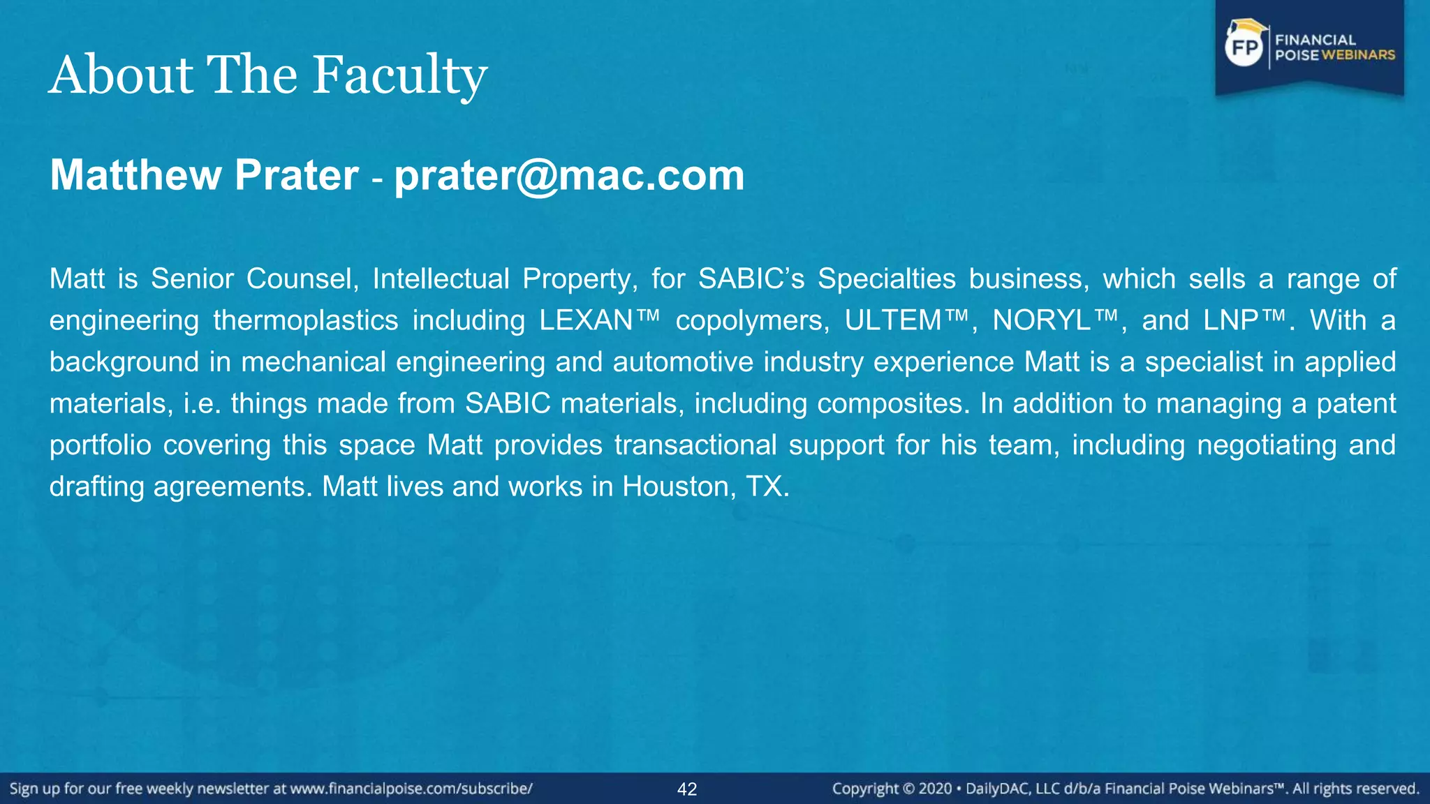 About The Faculty
Matthew Prater - prater@mac.com
Matt is Senior Counsel, Intellectual Property, for SABIC’s Specialties business, which sells a range of
engineering thermoplastics including LEXAN™ copolymers, ULTEM™, NORYL™, and LNP™. With a
background in mechanical engineering and automotive industry experience Matt is a specialist in applied
materials, i.e. things made from SABIC materials, including composites. In addition to managing a patent
portfolio covering this space Matt provides transactional support for his team, including negotiating and
drafting agreements. Matt lives and works in Houston, TX.
42
 