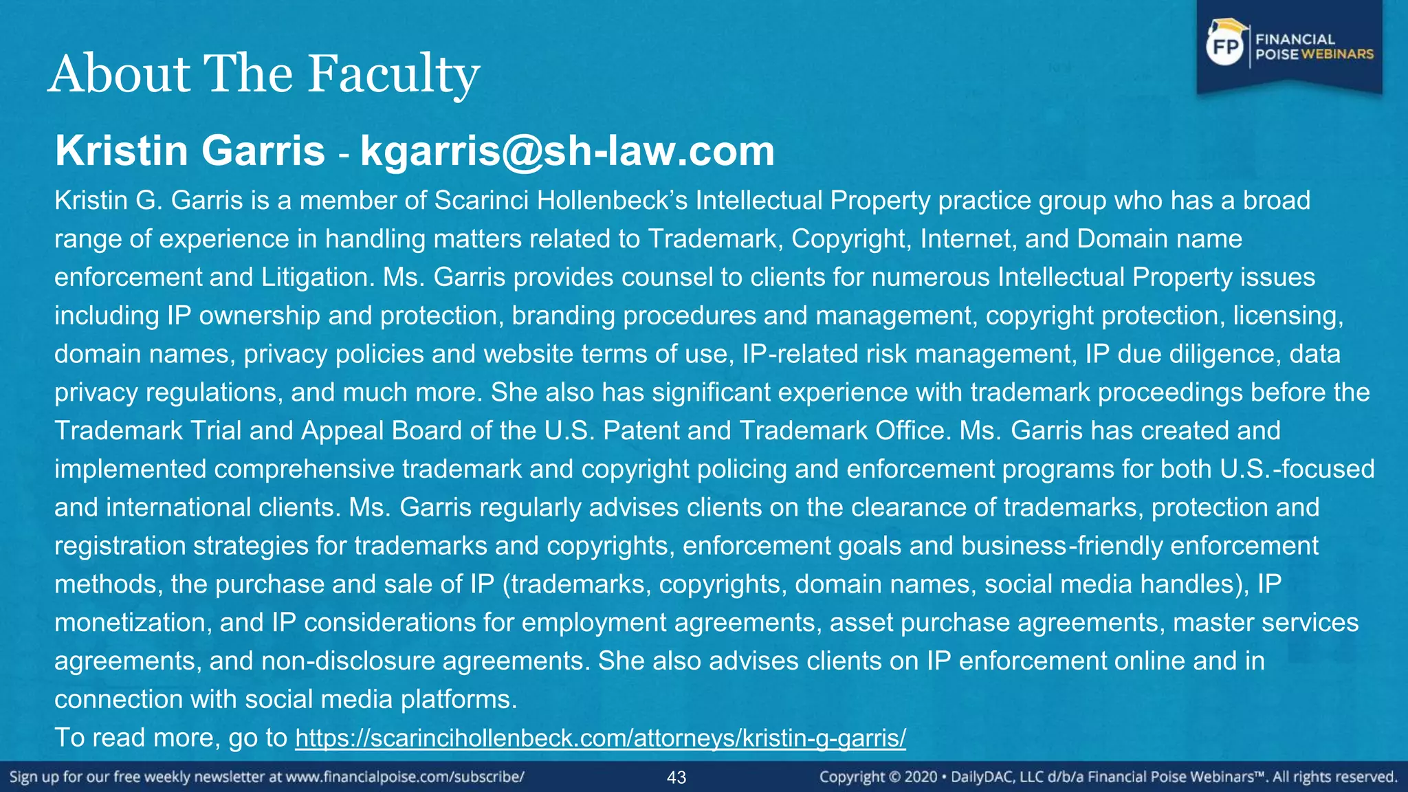 About The Faculty
Kristin Garris - kgarris@sh-law.com
Kristin G. Garris is a member of Scarinci Hollenbeck’s Intellectual Property practice group who has a broad
range of experience in handling matters related to Trademark, Copyright, Internet, and Domain name
enforcement and Litigation. Ms. Garris provides counsel to clients for numerous Intellectual Property issues
including IP ownership and protection, branding procedures and management, copyright protection, licensing,
domain names, privacy policies and website terms of use, IP-related risk management, IP due diligence, data
privacy regulations, and much more. She also has significant experience with trademark proceedings before the
Trademark Trial and Appeal Board of the U.S. Patent and Trademark Office. Ms. Garris has created and
implemented comprehensive trademark and copyright policing and enforcement programs for both U.S.-focused
and international clients. Ms. Garris regularly advises clients on the clearance of trademarks, protection and
registration strategies for trademarks and copyrights, enforcement goals and business-friendly enforcement
methods, the purchase and sale of IP (trademarks, copyrights, domain names, social media handles), IP
monetization, and IP considerations for employment agreements, asset purchase agreements, master services
agreements, and non-disclosure agreements. She also advises clients on IP enforcement online and in
connection with social media platforms.
To read more, go to https://scarincihollenbeck.com/attorneys/kristin-g-garris/
43
 