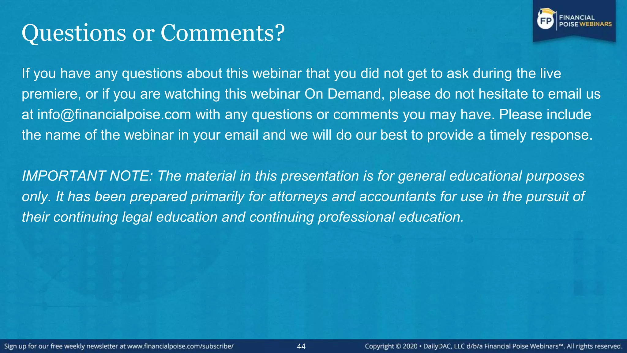 Questions or Comments?
If you have any questions about this webinar that you did not get to ask during the live
premiere, or if you are watching this webinar On Demand, please do not hesitate to email us
at info@financialpoise.com with any questions or comments you may have. Please include
the name of the webinar in your email and we will do our best to provide a timely response.
IMPORTANT NOTE: The material in this presentation is for general educational purposes
only. It has been prepared primarily for attorneys and accountants for use in the pursuit of
their continuing legal education and continuing professional education.
44
 