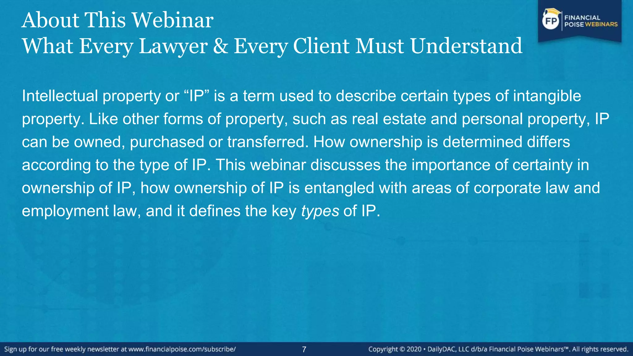 About This Webinar
What Every Lawyer & Every Client Must Understand
Intellectual property or “IP” is a term used to describe certain types of intangible
property. Like other forms of property, such as real estate and personal property, IP
can be owned, purchased or transferred. How ownership is determined differs
according to the type of IP. This webinar discusses the importance of certainty in
ownership of IP, how ownership of IP is entangled with areas of corporate law and
employment law, and it defines the key types of IP.
7
 
