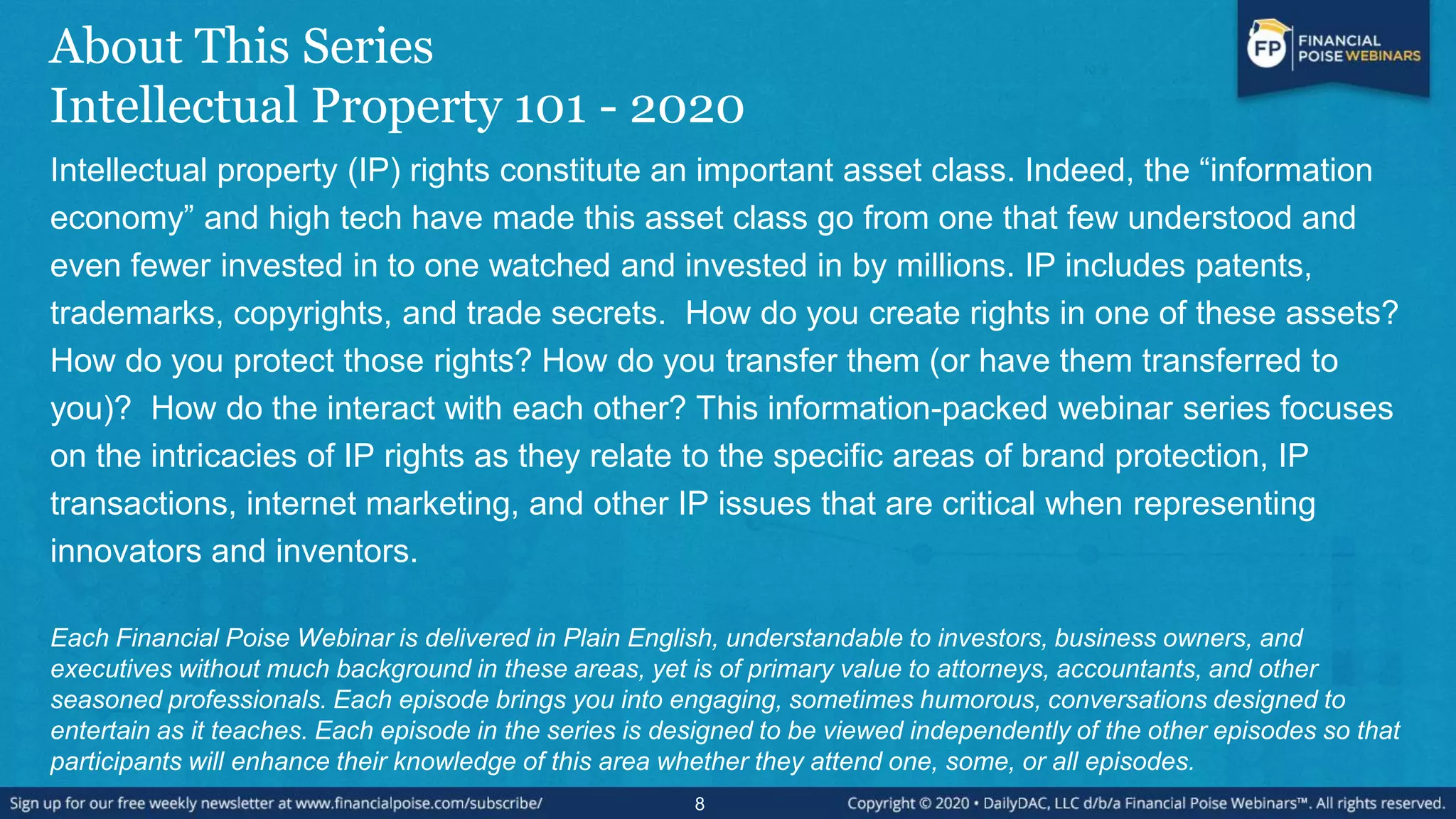 About This Series
Intellectual Property 101 - 2020
Intellectual property (IP) rights constitute an important asset class. Indeed, the “information
economy” and high tech have made this asset class go from one that few understood and
even fewer invested in to one watched and invested in by millions. IP includes patents,
trademarks, copyrights, and trade secrets. How do you create rights in one of these assets?
How do you protect those rights? How do you transfer them (or have them transferred to
you)? How do the interact with each other? This information-packed webinar series focuses
on the intricacies of IP rights as they relate to the specific areas of brand protection, IP
transactions, internet marketing, and other IP issues that are critical when representing
innovators and inventors.
Each Financial Poise Webinar is delivered in Plain English, understandable to investors, business owners, and
executives without much background in these areas, yet is of primary value to attorneys, accountants, and other
seasoned professionals. Each episode brings you into engaging, sometimes humorous, conversations designed to
entertain as it teaches. Each episode in the series is designed to be viewed independently of the other episodes so that
participants will enhance their knowledge of this area whether they attend one, some, or all episodes.
8
 