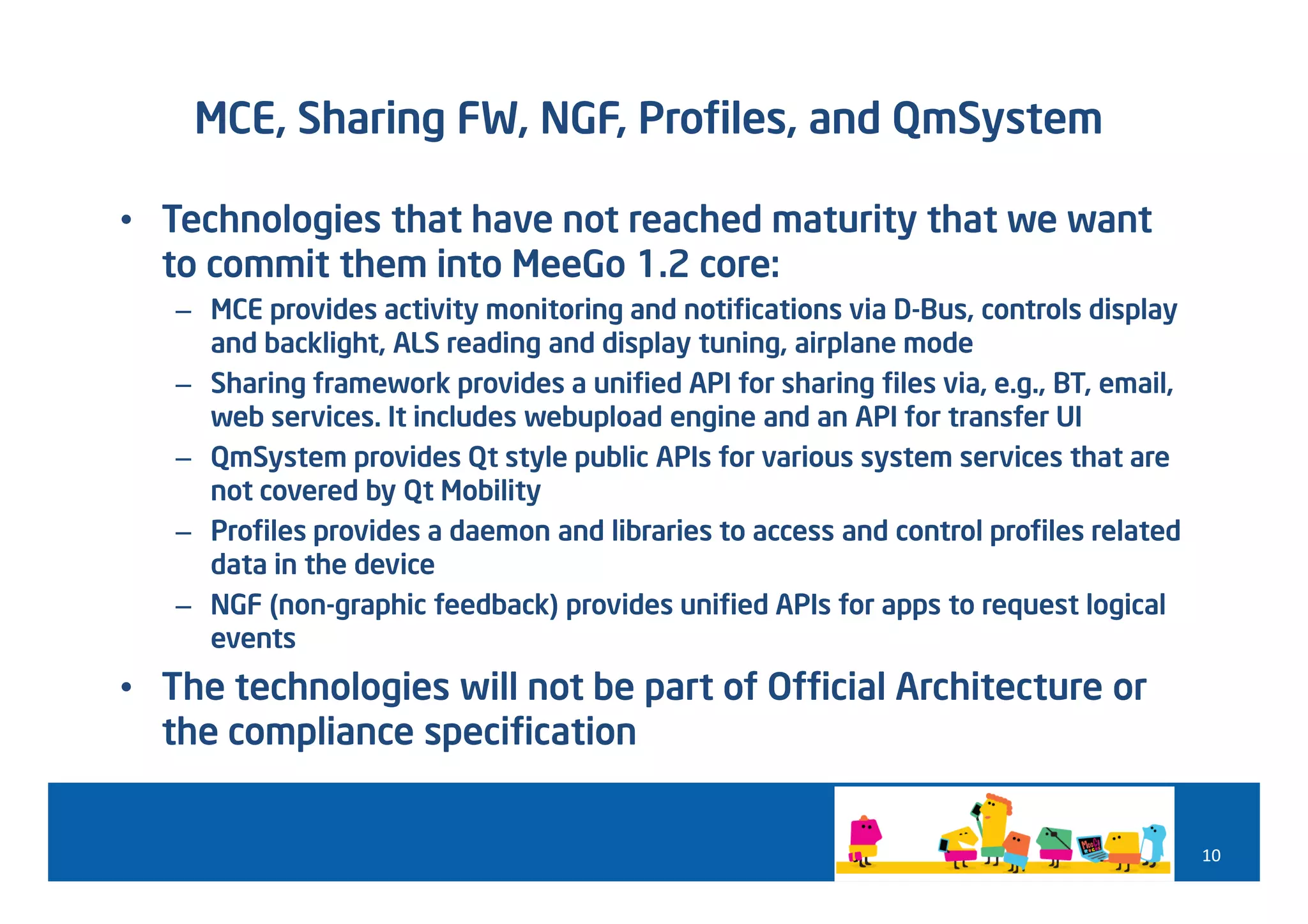 MCE, Sharing FW, NGF, Profiles, and QmSystem

• Technologies that have not reached maturity that we want
  to commit them into MeeGo 1.2 core:
   – MCE provides activity monitoring and notifications via D-Bus, controls display
     and backlight, ALS reading and display tuning, airplane mode
   – Sharing framework provides a unified API for sharing files via, e.g., BT, email,
     web services. It includes webupload engine and an API for transfer UI
   – QmSystem provides Qt style public APIs for various system services that are
     not covered by Qt Mobility
   – Profiles provides a daemon and libraries to access and control profiles related
     data in the device
   – NGF (non-graphic feedback) provides unified APIs for apps to request logical
     events
• The technologies will not be part of Official Architecture or
  the compliance specification


                                                                                        10
 
