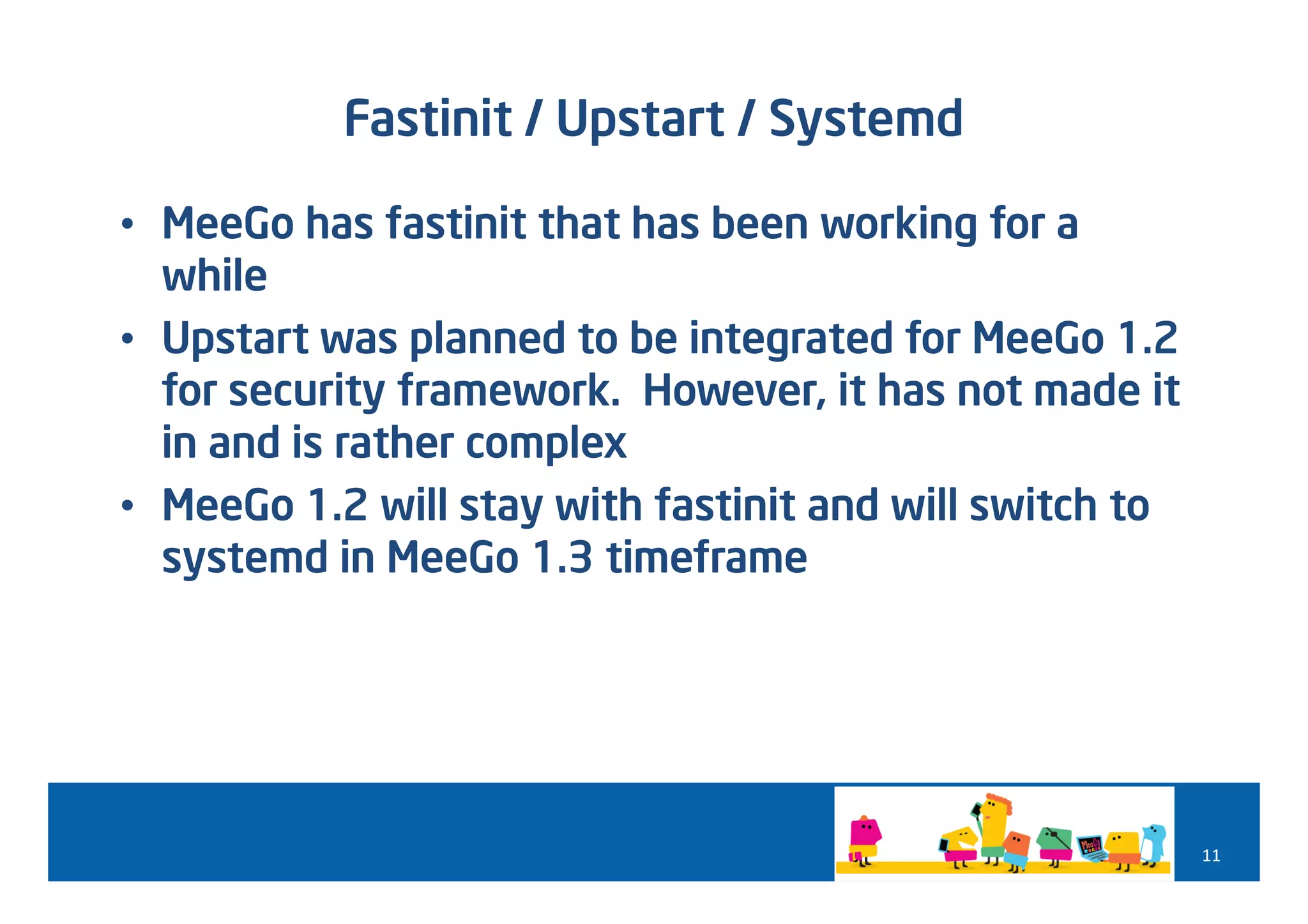 Fastinit / Upstart / Systemd

• MeeGo has fastinit that has been working for a
  while
• Upstart was planned to be integrated for MeeGo 1.2
  for security framework. However, it has not made it
  in and is rather complex
• MeeGo 1.2 will stay with fastinit and will switch to
  systemd in MeeGo 1.3 timeframe




                                                         11
 
