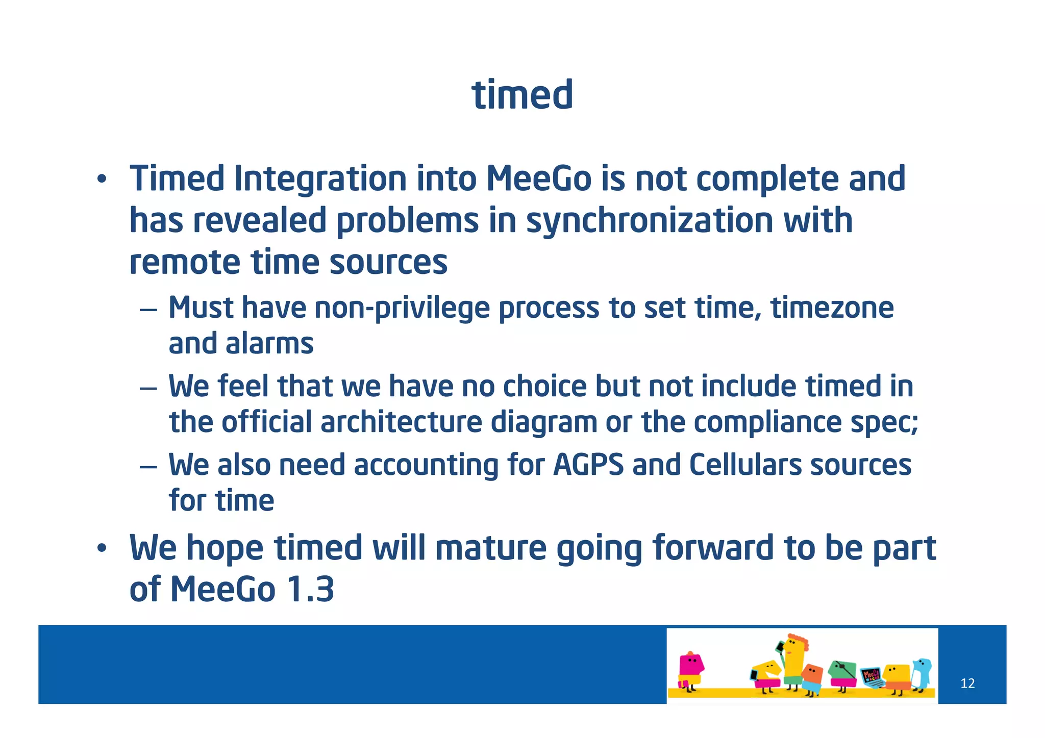 timed

• Timed Integration into MeeGo is not complete and
  has revealed problems in synchronization with
  remote time sources
  – Must have non-privilege process to set time, timezone
    and alarms
  – We feel that we have no choice but not include timed in
    the official architecture diagram or the compliance spec;
  – We also need accounting for AGPS and Cellulars sources
    for time
• We hope timed will mature going forward to be part
  of MeeGo 1.3

                                                                12
 
