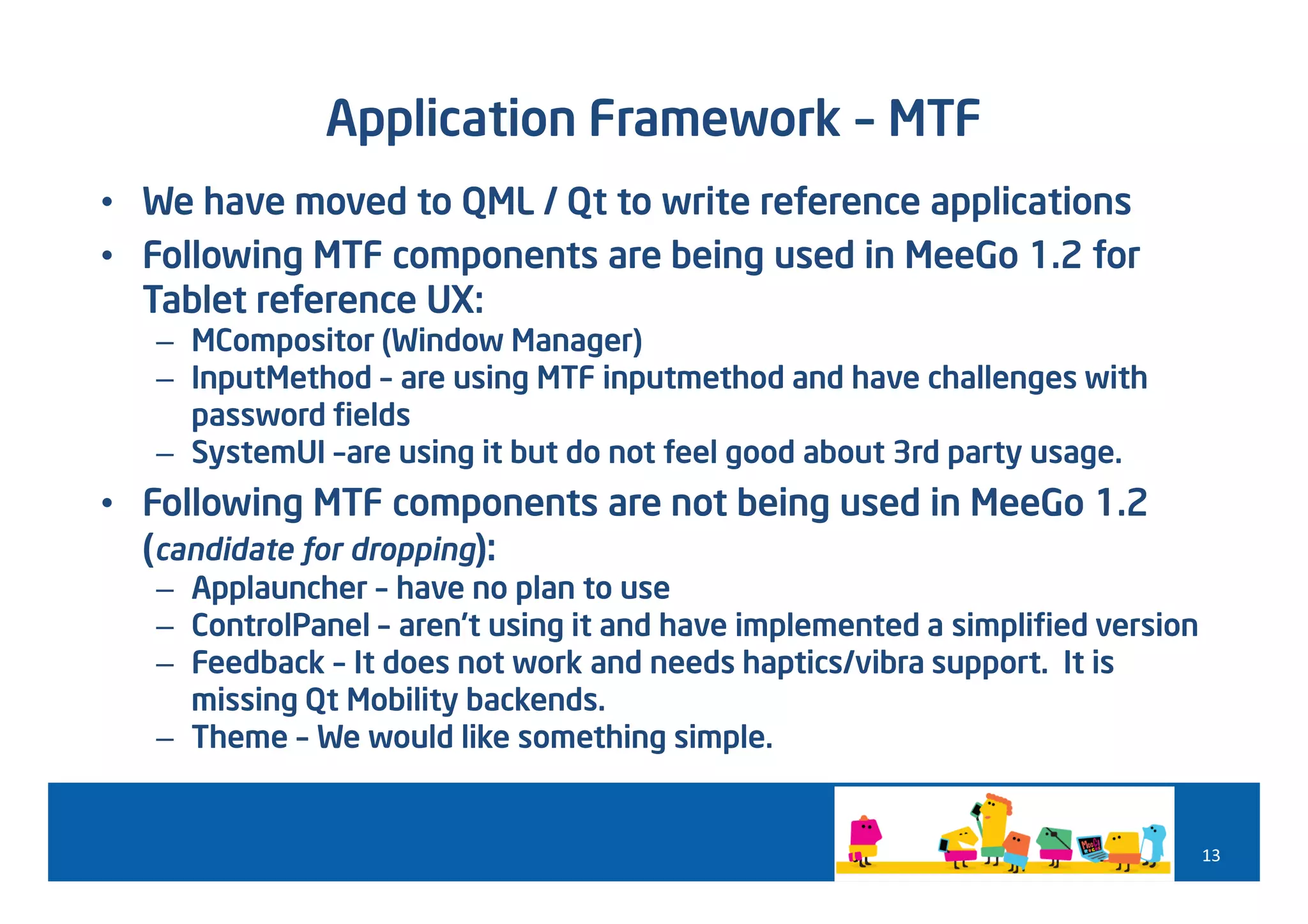 Application Framework – MTF
• We have moved to QML / Qt to write reference applications
• Following MTF components are being used in MeeGo 1.2 for
  Tablet reference UX:
   – MCompositor (Window Manager)
   – InputMethod – are using MTF inputmethod and have challenges with
     password fields
   – SystemUI –are using it but do not feel good about 3rd party usage.
• Following MTF components are not being used in MeeGo 1.2
  (candidate for dropping):
   – Applauncher – have no plan to use
   – ControlPanel – aren’t using it and have implemented a simplified version
   – Feedback – It does not work and needs haptics/vibra support. It is
     missing Qt Mobility backends.
   – Theme – We would like something simple.


                                                                                13
 