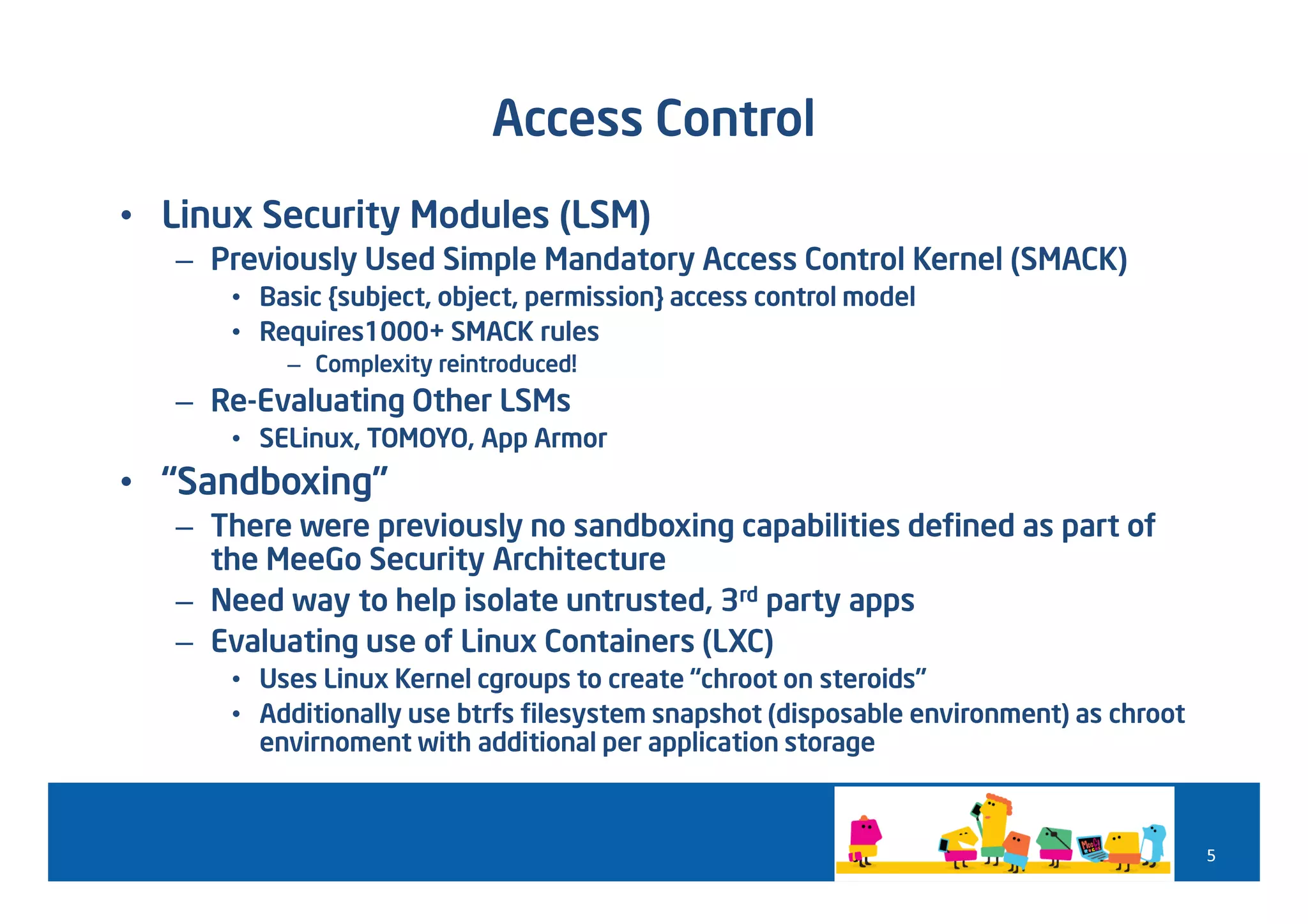 Access Control
• Linux Security Modules (LSM)
   – Previously Used Simple Mandatory Access Control Kernel (SMACK)
      • Basic {subject, object, permission} access control model
      • Requires1000+ SMACK rules
          – Complexity reintroduced!
   – Re-Evaluating Other LSMs
      • SELinux, TOMOYO, App Armor
• “Sandboxing”
   – There were previously no sandboxing capabilities defined as part of
     the MeeGo Security Architecture
   – Need way to help isolate untrusted, 3rd party apps
   – Evaluating use of Linux Containers (LXC)
      • Uses Linux Kernel cgroups to create “chroot on steroids”
      • Additionally use btrfs filesystem snapshot (disposable environment) as chroot
        envirnoment with additional per application storage



                                                                                        5
 