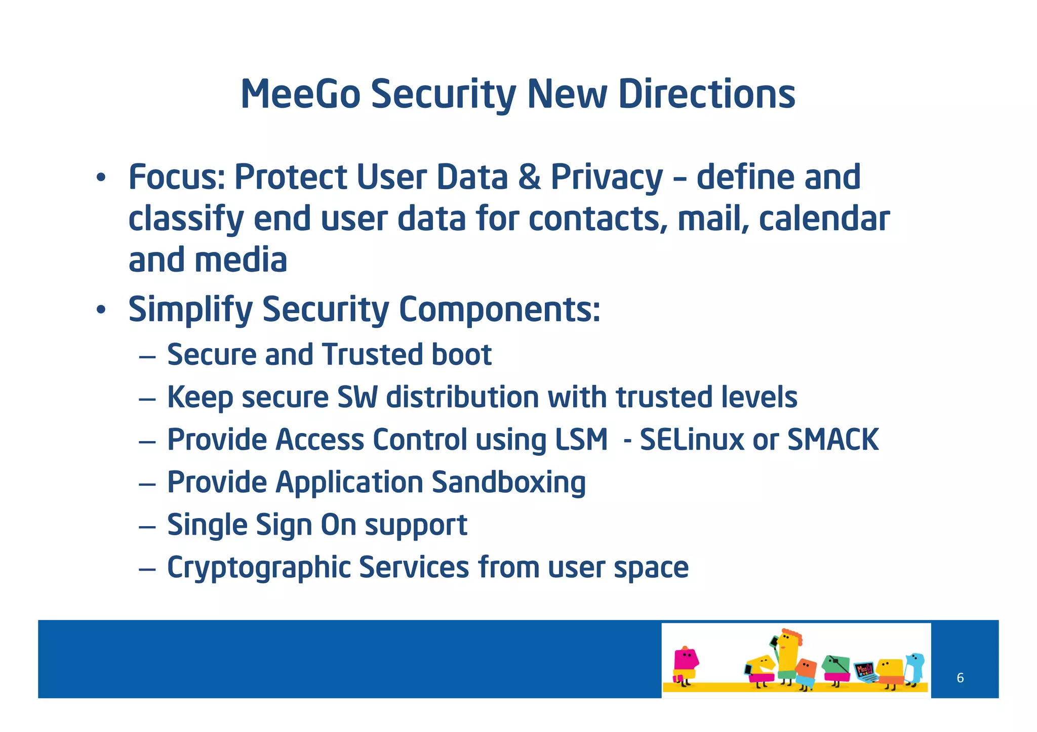MeeGo Security New Directions

• Focus: Protect User Data & Privacy – define and
  classify end user data for contacts, mail, calendar
  and media
• Simplify Security Components:
  –   Secure and Trusted boot
  –   Keep secure SW distribution with trusted levels
  –   Provide Access Control using LSM - SELinux or SMACK
  –   Provide Application Sandboxing
  –   Single Sign On support
  –   Cryptographic Services from user space


                                                            6
 