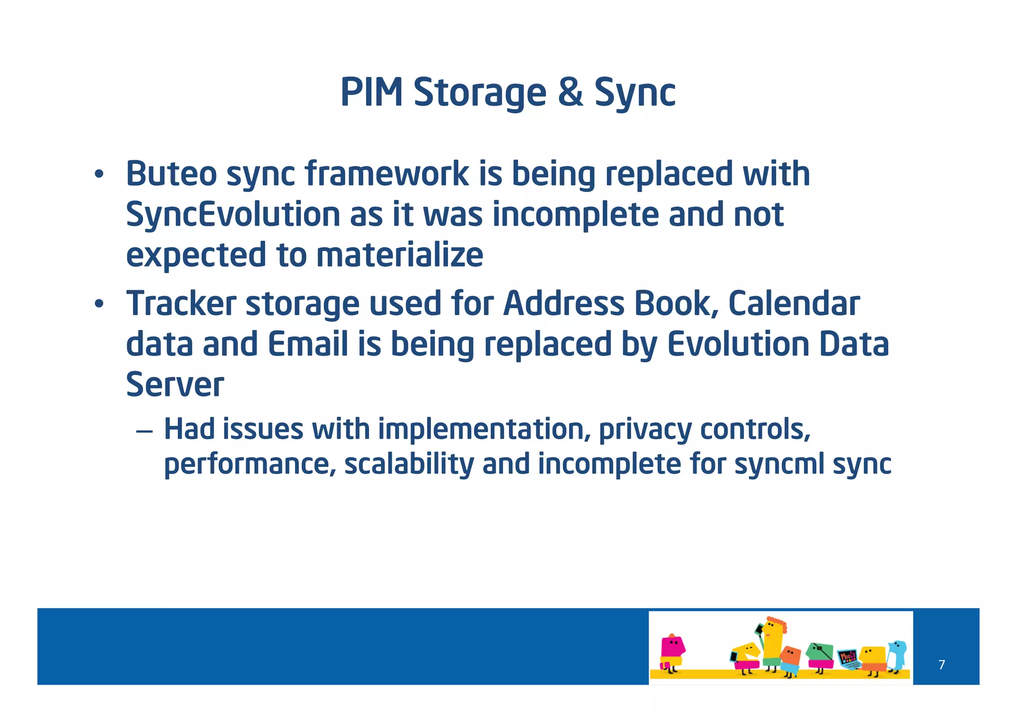 PIM Storage & Sync

• Buteo sync framework is being replaced with
  SyncEvolution as it was incomplete and not
  expected to materialize
• Tracker storage used for Address Book, Calendar
  data and Email is being replaced by Evolution Data
  Server
  – Had issues with implementation, privacy controls,
    performance, scalability and incomplete for syncml sync




                                                              7
 