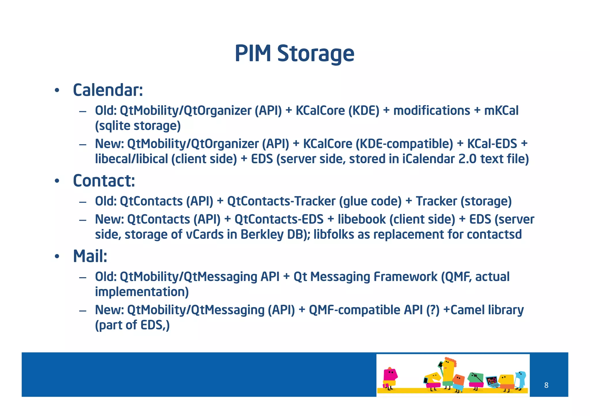 PIM Storage
• Calendar:
   – Old: QtMobility/QtOrganizer (API) + KCalCore (KDE) + modifications + mKCal
     (sqlite storage)
   – New: QtMobility/QtOrganizer (API) + KCalCore (KDE-compatible) + KCal-EDS +
     libecal/libical (client side) + EDS (server side, stored in iCalendar 2.0 text file)
• Contact:
   – Old: QtContacts (API) + QtContacts-Tracker (glue code) + Tracker (storage)
   – New: QtContacts (API) + QtContacts-EDS + libebook (client side) + EDS (server
     side, storage of vCards in Berkley DB); libfolks as replacement for contactsd
• Mail:
   – Old: QtMobility/QtMessaging API + Qt Messaging Framework (QMF, actual
     implementation)
   – New: QtMobility/QtMessaging (API) + QMF-compatible API (?) +Camel library
     (part of EDS,)



                                                                                            8
 