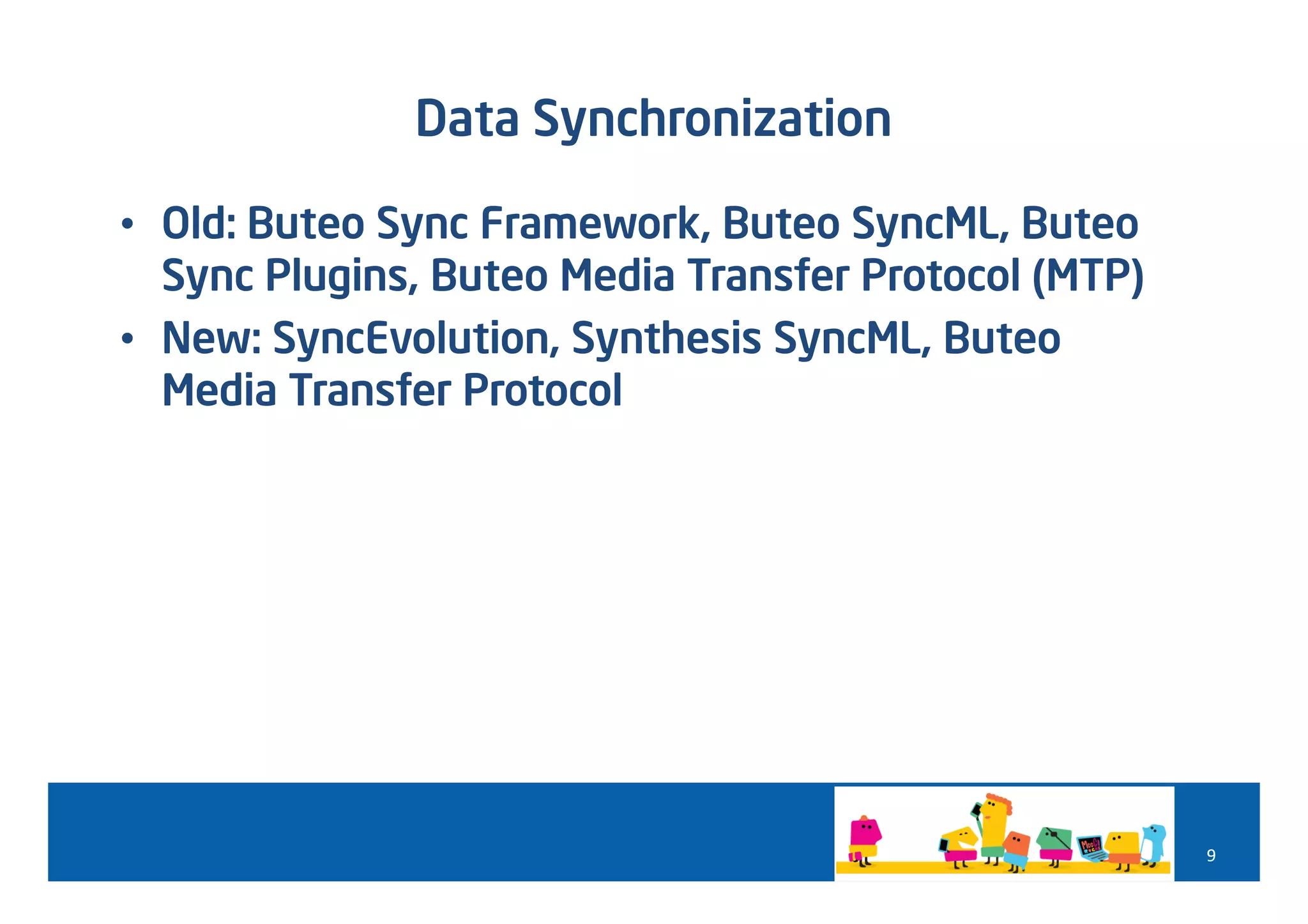 Data Synchronization

• Old: Buteo Sync Framework, Buteo SyncML, Buteo
  Sync Plugins, Buteo Media Transfer Protocol (MTP)
• New: SyncEvolution, Synthesis SyncML, Buteo
  Media Transfer Protocol




                                                      9
 