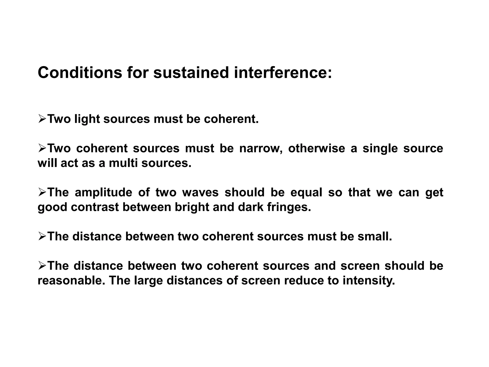 Conditions for sustained interference:
Two light sources must be coherent.
Two coherent sources must be narrow, otherwise a single source
will act as a multi sources.
The amplitude of two waves should be equal so that we can get
good contrast between bright and dark fringes.
The distance between two coherent sources must be small.
The distance between two coherent sources and screen should be
reasonable. The large distances of screen reduce to intensity.
 